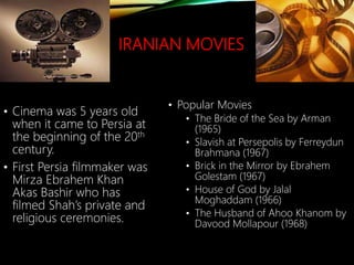 IRANIAN MOVIES
• Cinema was 5 years old
when it came to Persia at
the beginning of the 20th
century.
• First Persia filmmaker was
Mirza Ebrahem Khan
Akas Bashir who has
filmed Shah’s private and
religious ceremonies.
• Popular Movies
• The Bride of the Sea by Arman
(1965)
• Slavish at Persepolis by Ferreydun
Brahmana (1967)
• Brick in the Mirror by Ebrahem
Golestam (1967)
• House of God by Jalal
Moghaddam (1966)
• The Husband of Ahoo Khanom by
Davood Mollapour (1968)
 