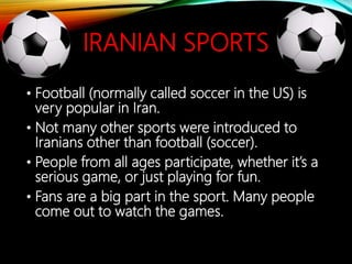IRANIAN SPORTS
• Football (normally called soccer in the US) is
very popular in Iran.
• Not many other sports were introduced to
Iranians other than football (soccer).
• People from all ages participate, whether it’s a
serious game, or just playing for fun.
• Fans are a big part in the sport. Many people
come out to watch the games.
 