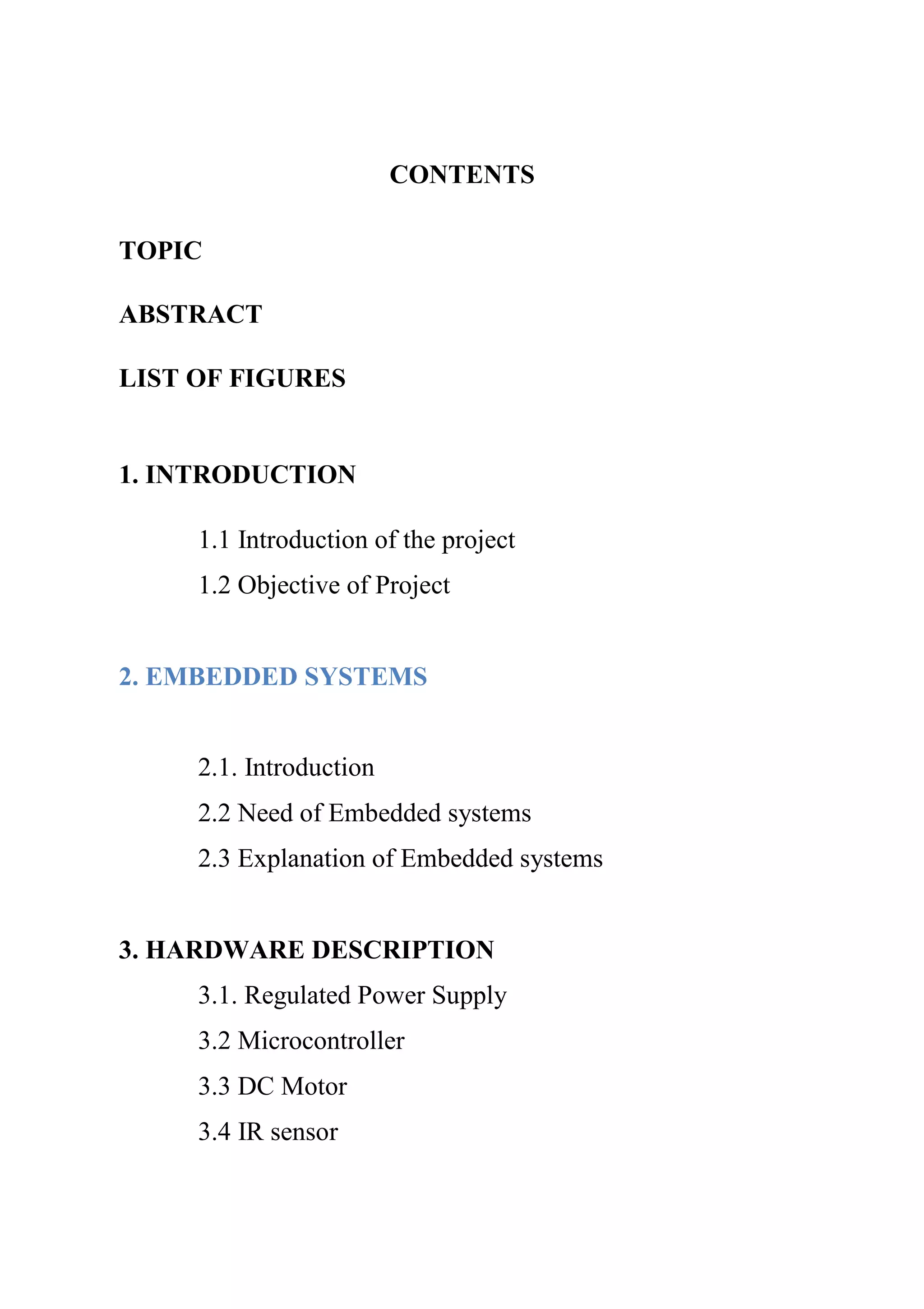CONTENTS
TOPIC
ABSTRACT
LIST OF FIGURES
1. INTRODUCTION
1.1 Introduction of the project
1.2 Objective of Project
2. EMBEDDED SYSTEMS
2.1. Introduction
2.2 Need of Embedded systems
2.3 Explanation of Embedded systems
3. HARDWARE DESCRIPTION
3.1. Regulated Power Supply
3.2 Microcontroller
3.3 DC Motor
3.4 IR sensor
 