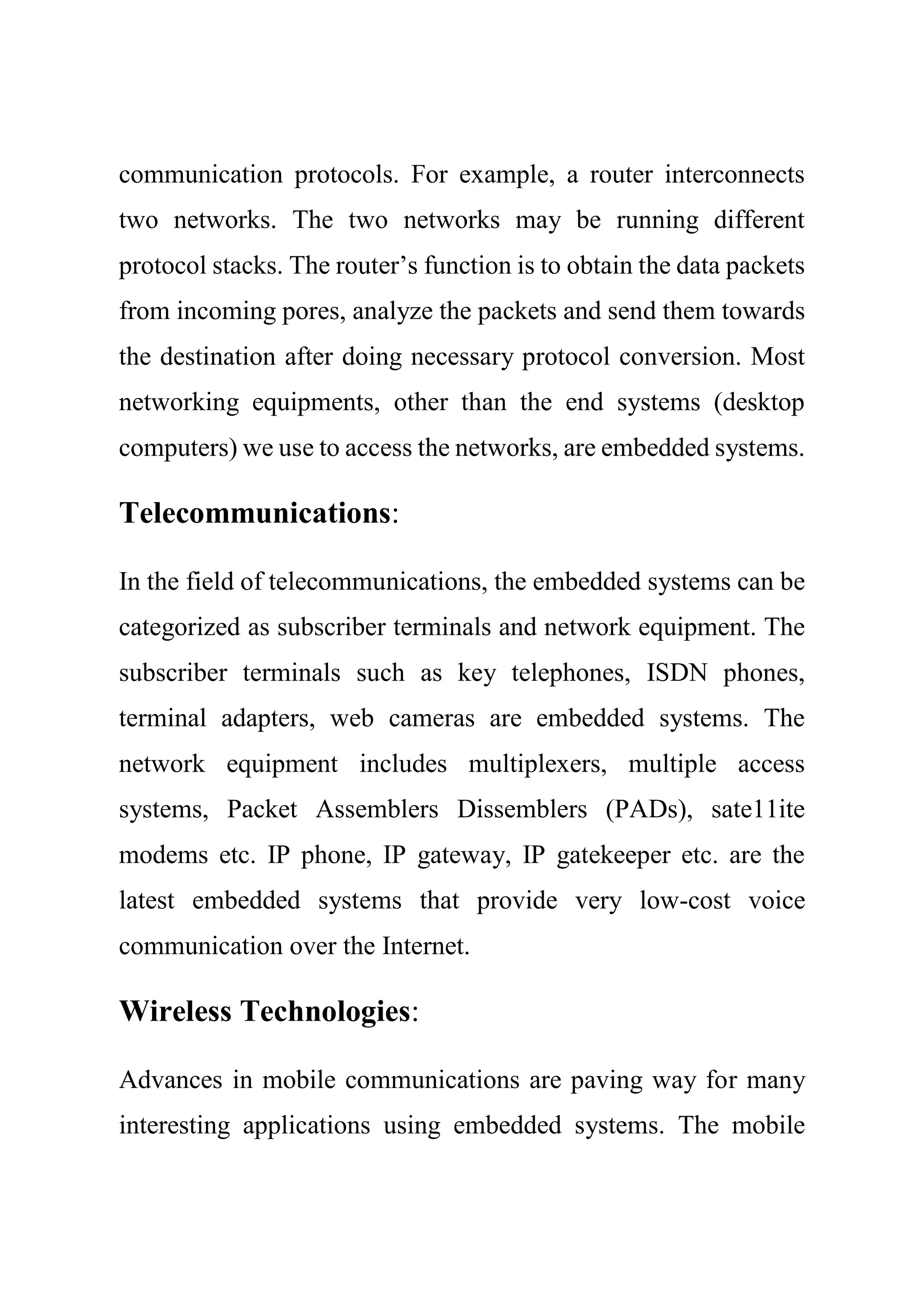 communication protocols. For example, a router interconnects
two networks. The two networks may be running different
protocol stacks. The router’s function is to obtain the data packets
from incoming pores, analyze the packets and send them towards
the destination after doing necessary protocol conversion. Most
networking equipments, other than the end systems (desktop
computers) we use to access the networks, are embedded systems.
Telecommunications:
In the field of telecommunications, the embedded systems can be
categorized as subscriber terminals and network equipment. The
subscriber terminals such as key telephones, ISDN phones,
terminal adapters, web cameras are embedded systems. The
network equipment includes multiplexers, multiple access
systems, Packet Assemblers Dissemblers (PADs), sate11ite
modems etc. IP phone, IP gateway, IP gatekeeper etc. are the
latest embedded systems that provide very low-cost voice
communication over the Internet.
Wireless Technologies:
Advances in mobile communications are paving way for many
interesting applications using embedded systems. The mobile
 
