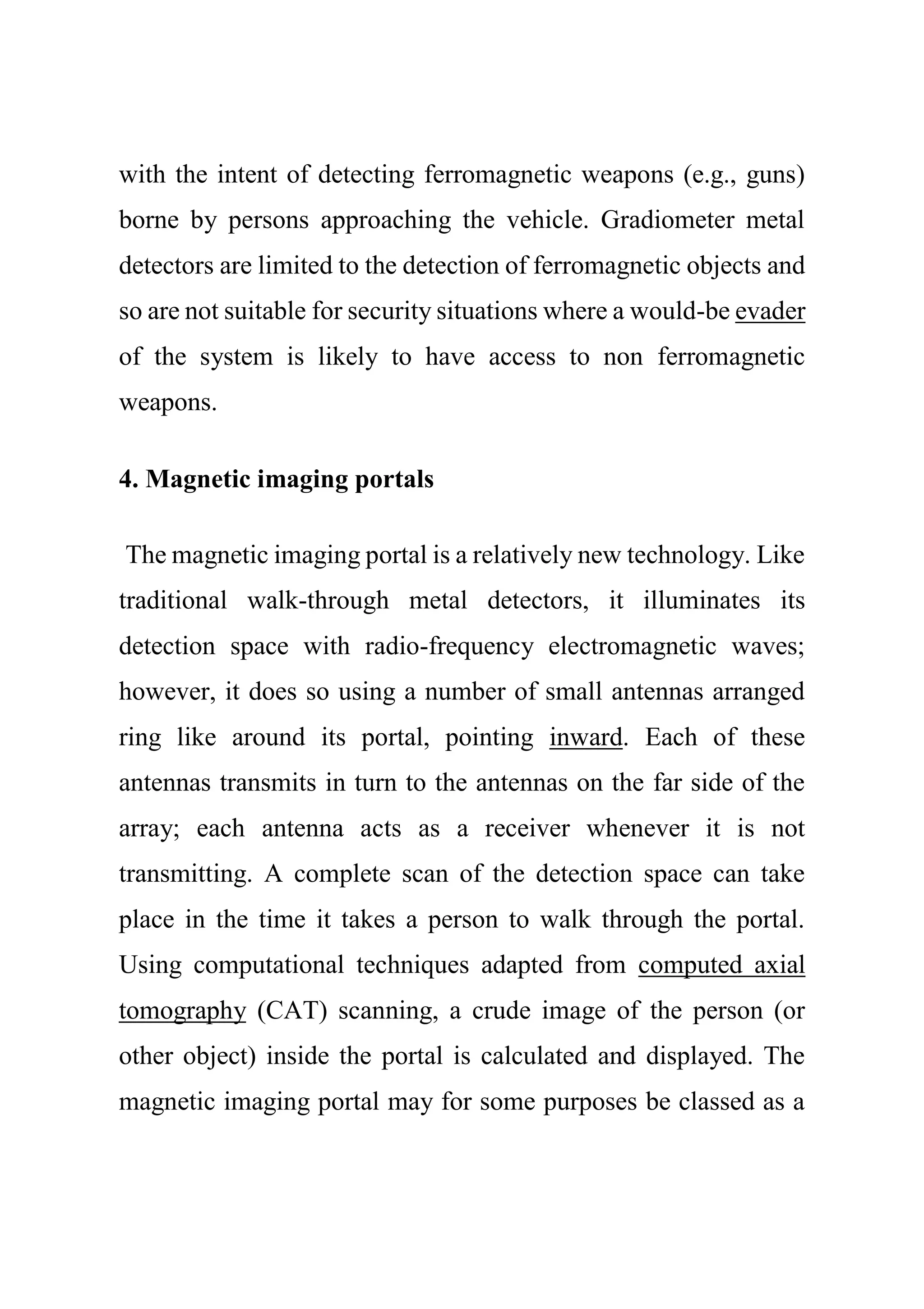 with the intent of detecting ferromagnetic weapons (e.g., guns)
borne by persons approaching the vehicle. Gradiometer metal
detectors are limited to the detection of ferromagnetic objects and
so are not suitable for security situations where a would-be evader
of the system is likely to have access to non ferromagnetic
weapons.
4. Magnetic imaging portals
The magnetic imaging portal is a relatively new technology. Like
traditional walk-through metal detectors, it illuminates its
detection space with radio-frequency electromagnetic waves;
however, it does so using a number of small antennas arranged
ring like around its portal, pointing inward. Each of these
antennas transmits in turn to the antennas on the far side of the
array; each antenna acts as a receiver whenever it is not
transmitting. A complete scan of the detection space can take
place in the time it takes a person to walk through the portal.
Using computational techniques adapted from computed axial
tomography (CAT) scanning, a crude image of the person (or
other object) inside the portal is calculated and displayed. The
magnetic imaging portal may for some purposes be classed as a
 
