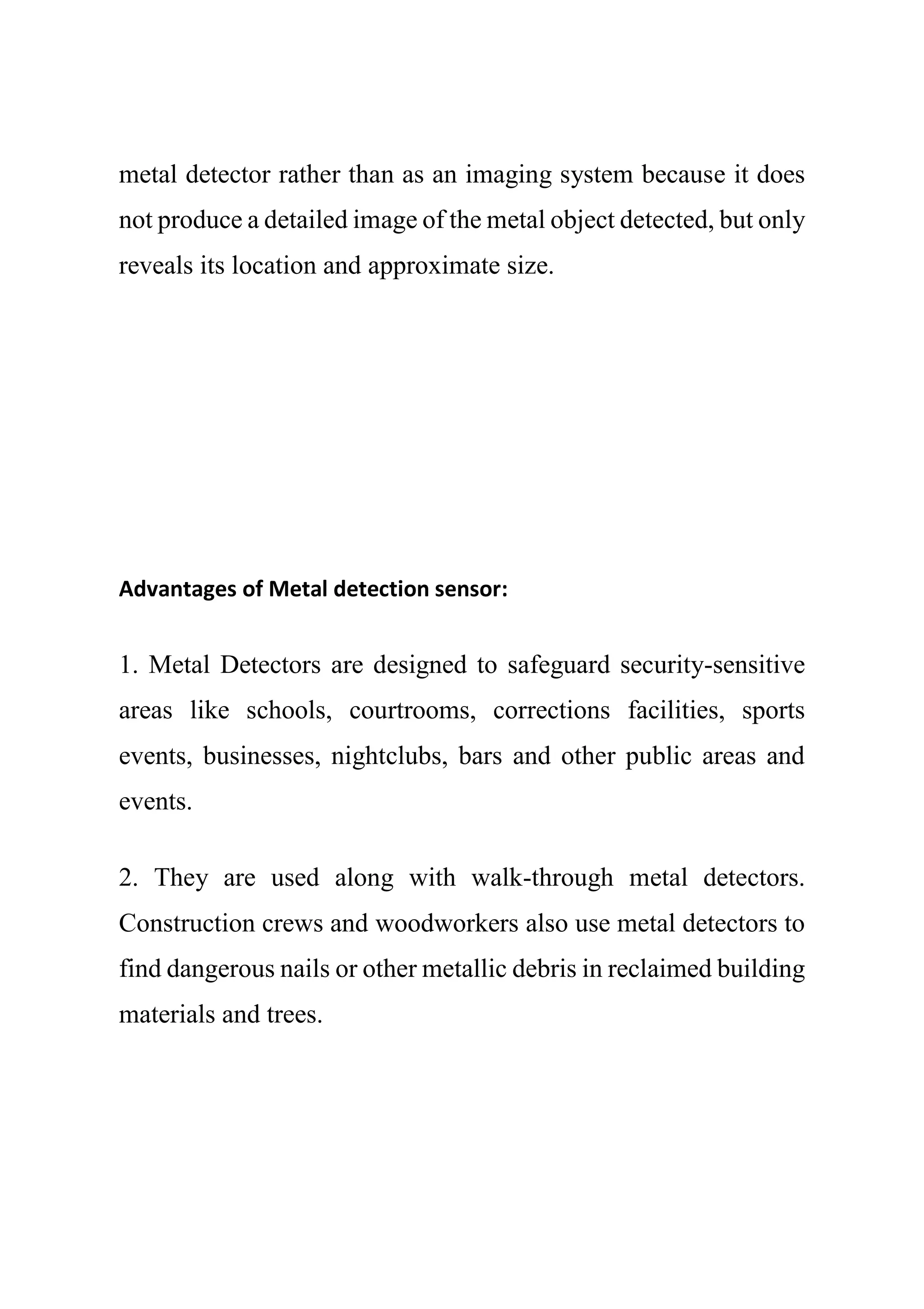 metal detector rather than as an imaging system because it does
not produce a detailed image of the metal object detected, but only
reveals its location and approximate size.
Advantages of Metal detection sensor:
1. Metal Detectors are designed to safeguard security-sensitive
areas like schools, courtrooms, corrections facilities, sports
events, businesses, nightclubs, bars and other public areas and
events.
2. They are used along with walk-through metal detectors.
Construction crews and woodworkers also use metal detectors to
find dangerous nails or other metallic debris in reclaimed building
materials and trees.
 
