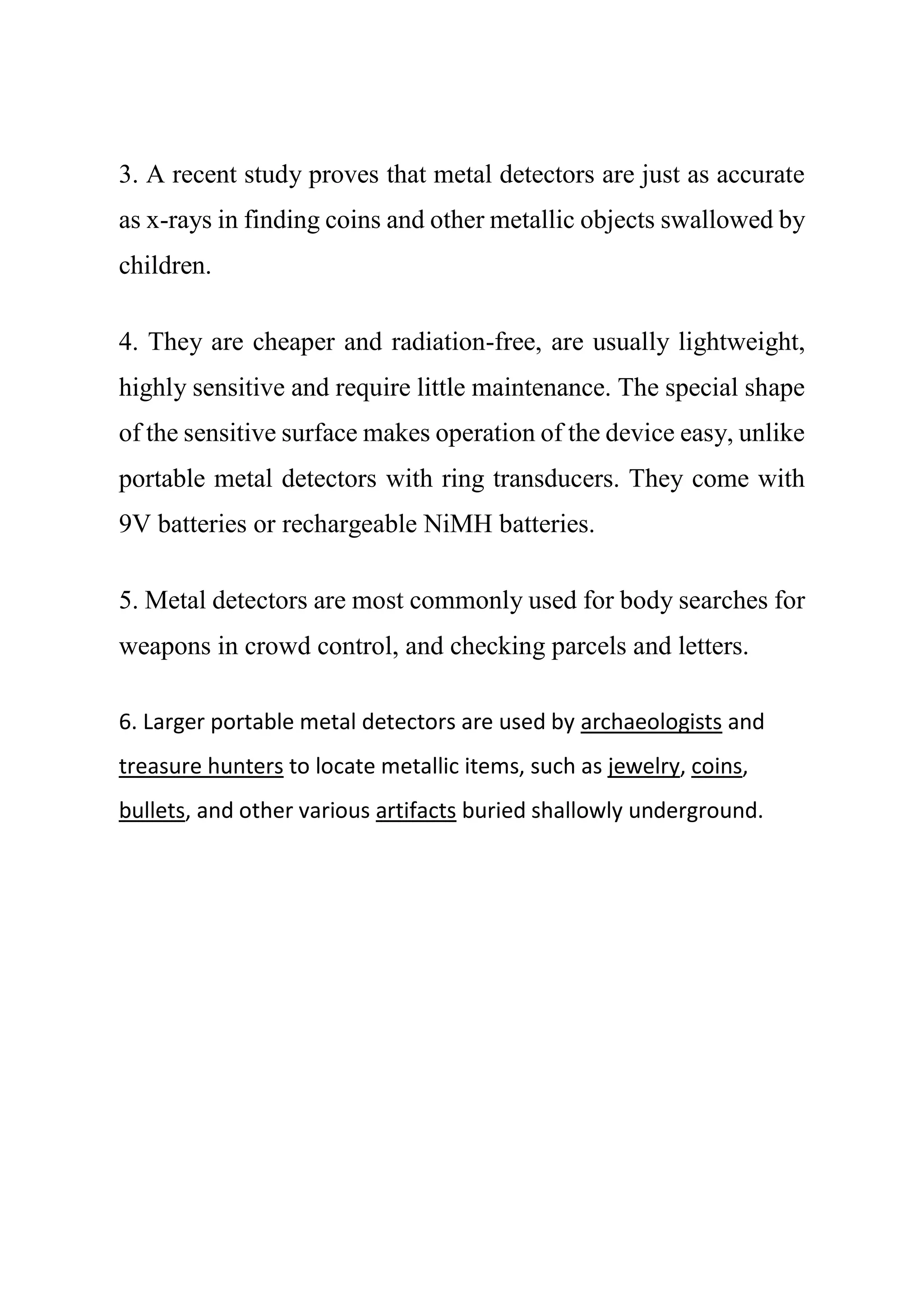 3. A recent study proves that metal detectors are just as accurate
as x-rays in finding coins and other metallic objects swallowed by
children.
4. They are cheaper and radiation-free, are usually lightweight,
highly sensitive and require little maintenance. The special shape
of the sensitive surface makes operation of the device easy, unlike
portable metal detectors with ring transducers. They come with
9V batteries or rechargeable NiMH batteries.
5. Metal detectors are most commonly used for body searches for
weapons in crowd control, and checking parcels and letters.
6. Larger portable metal detectors are used by archaeologists and
treasure hunters to locate metallic items, such as jewelry, coins,
bullets, and other various artifacts buried shallowly underground.
 