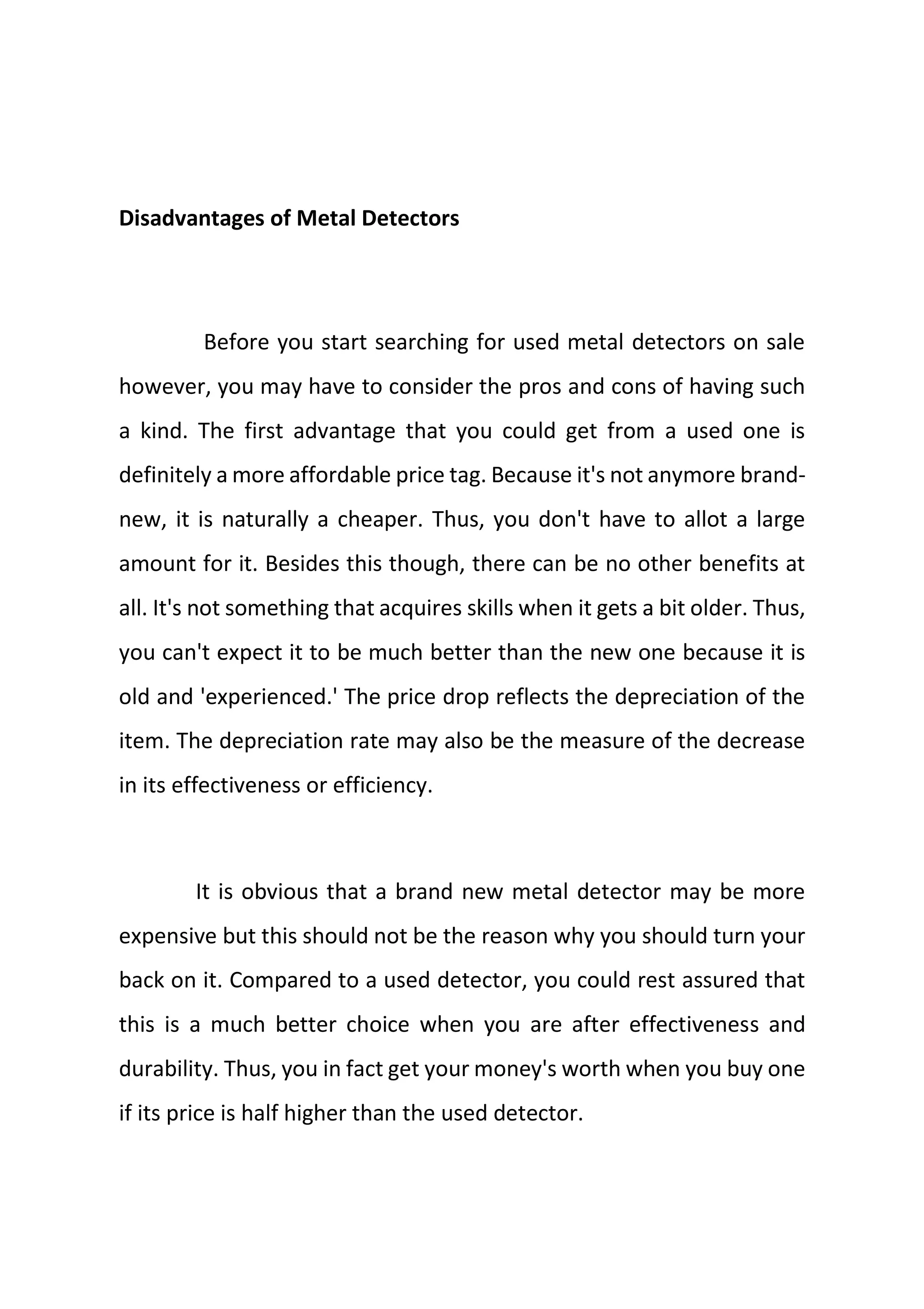 Disadvantages of Metal Detectors
Before you start searching for used metal detectors on sale
however, you may have to consider the pros and cons of having such
a kind. The first advantage that you could get from a used one is
definitely a more affordable price tag. Because it's not anymore brand-
new, it is naturally a cheaper. Thus, you don't have to allot a large
amount for it. Besides this though, there can be no other benefits at
all. It's not something that acquires skills when it gets a bit older. Thus,
you can't expect it to be much better than the new one because it is
old and 'experienced.' The price drop reflects the depreciation of the
item. The depreciation rate may also be the measure of the decrease
in its effectiveness or efficiency.
It is obvious that a brand new metal detector may be more
expensive but this should not be the reason why you should turn your
back on it. Compared to a used detector, you could rest assured that
this is a much better choice when you are after effectiveness and
durability. Thus, you in fact get your money's worth when you buy one
if its price is half higher than the used detector.
 