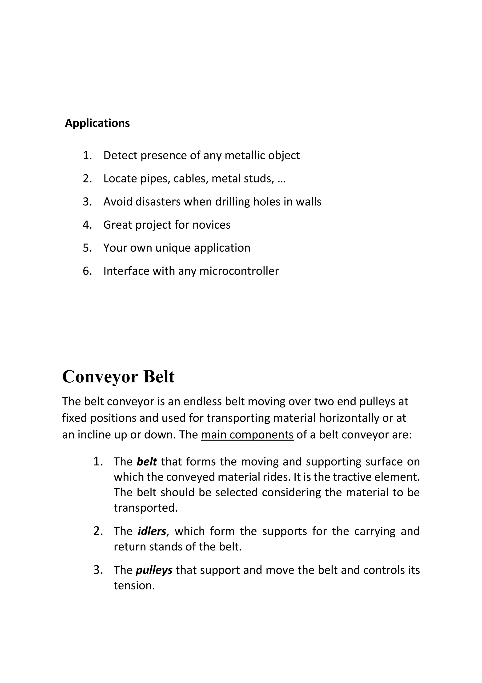 Applications
1. Detect presence of any metallic object
2. Locate pipes, cables, metal studs, …
3. Avoid disasters when drilling holes in walls
4. Great project for novices
5. Your own unique application
6. Interface with any microcontroller
Conveyor Belt
The belt conveyor is an endless belt moving over two end pulleys at
fixed positions and used for transporting material horizontally or at
an incline up or down. The main components of a belt conveyor are:
1. The belt that forms the moving and supporting surface on
which the conveyed material rides. It is the tractive element.
The belt should be selected considering the material to be
transported.
2. The idlers, which form the supports for the carrying and
return stands of the belt.
3. The pulleys that support and move the belt and controls its
tension.
 