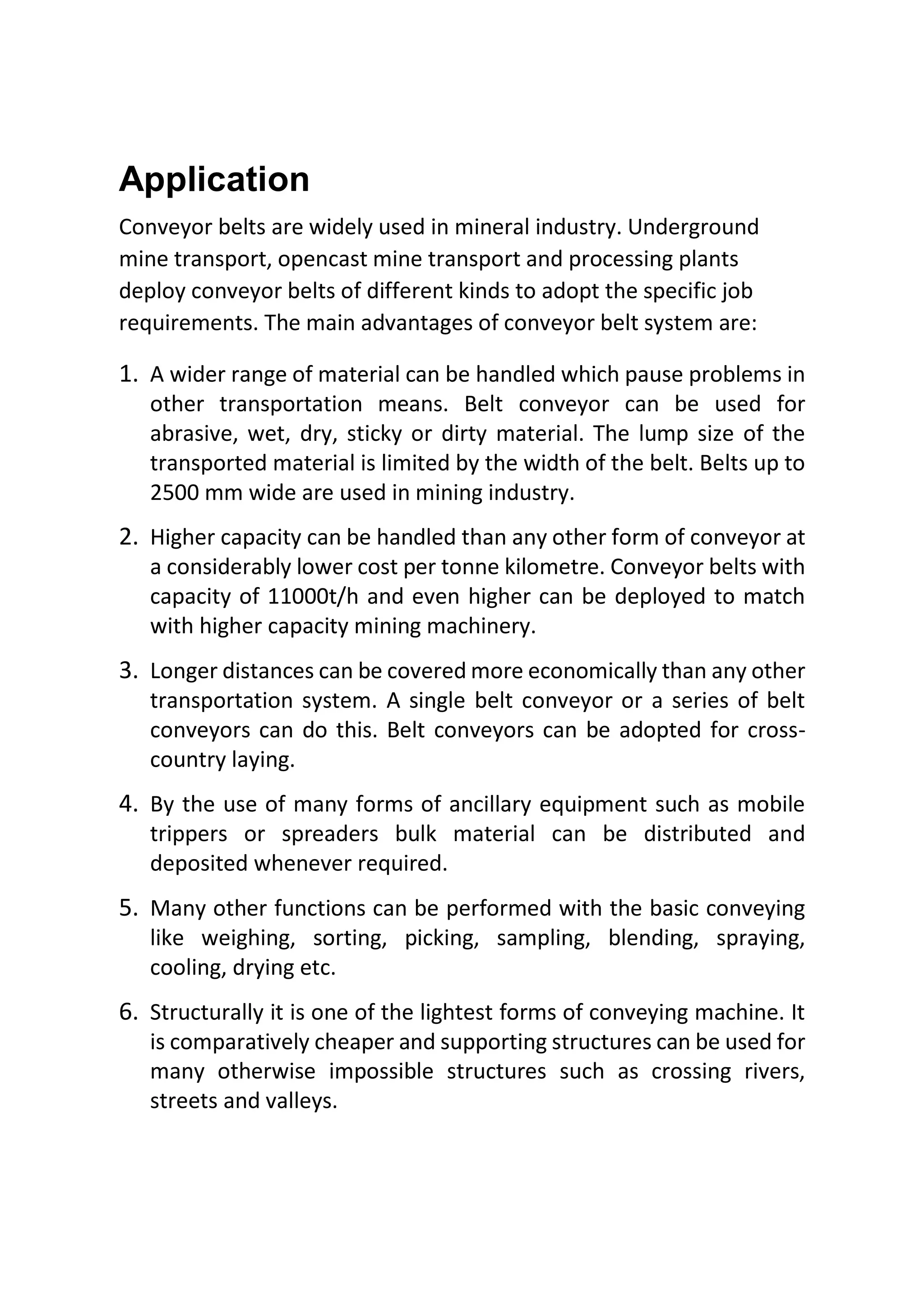 Application
Conveyor belts are widely used in mineral industry. Underground
mine transport, opencast mine transport and processing plants
deploy conveyor belts of different kinds to adopt the specific job
requirements. The main advantages of conveyor belt system are:
1. A wider range of material can be handled which pause problems in
other transportation means. Belt conveyor can be used for
abrasive, wet, dry, sticky or dirty material. The lump size of the
transported material is limited by the width of the belt. Belts up to
2500 mm wide are used in mining industry.
2. Higher capacity can be handled than any other form of conveyor at
a considerably lower cost per tonne kilometre. Conveyor belts with
capacity of 11000t/h and even higher can be deployed to match
with higher capacity mining machinery.
3. Longer distances can be covered more economically than any other
transportation system. A single belt conveyor or a series of belt
conveyors can do this. Belt conveyors can be adopted for cross-
country laying.
4. By the use of many forms of ancillary equipment such as mobile
trippers or spreaders bulk material can be distributed and
deposited whenever required.
5. Many other functions can be performed with the basic conveying
like weighing, sorting, picking, sampling, blending, spraying,
cooling, drying etc.
6. Structurally it is one of the lightest forms of conveying machine. It
is comparatively cheaper and supporting structures can be used for
many otherwise impossible structures such as crossing rivers,
streets and valleys.
 