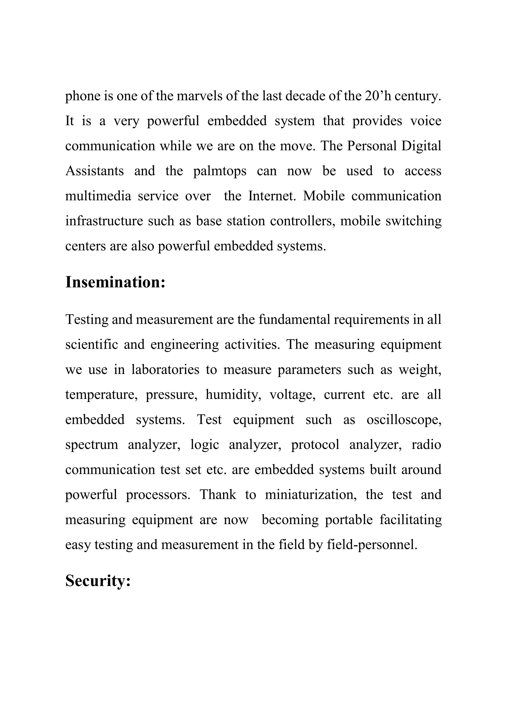 phone is one of the marvels of the last decade of the 20’h century.
It is a very powerful embedded system that provides voice
communication while we are on the move. The Personal Digital
Assistants and the palmtops can now be used to access
multimedia service over the Internet. Mobile communication
infrastructure such as base station controllers, mobile switching
centers are also powerful embedded systems.
Insemination:
Testing and measurement are the fundamental requirements in all
scientific and engineering activities. The measuring equipment
we use in laboratories to measure parameters such as weight,
temperature, pressure, humidity, voltage, current etc. are all
embedded systems. Test equipment such as oscilloscope,
spectrum analyzer, logic analyzer, protocol analyzer, radio
communication test set etc. are embedded systems built around
powerful processors. Thank to miniaturization, the test and
measuring equipment are now becoming portable facilitating
easy testing and measurement in the field by field-personnel.
Security:
 