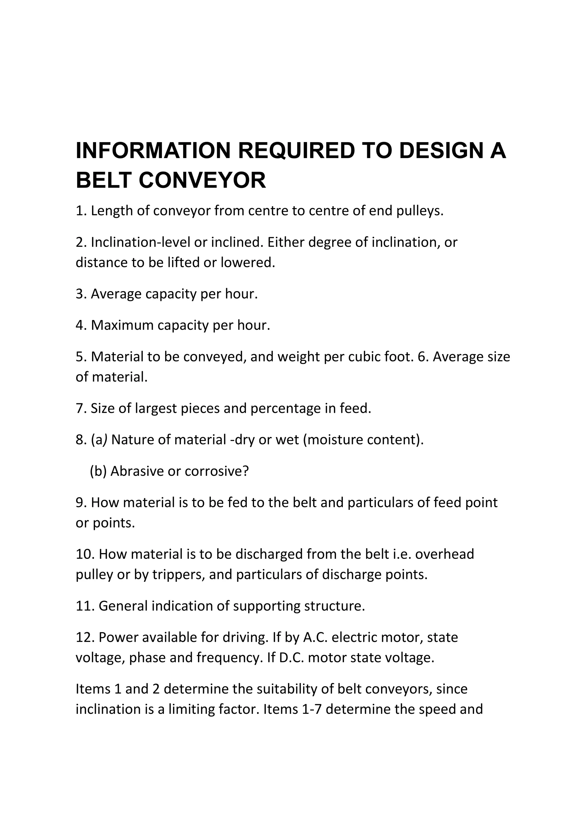 INFORMATION REQUIRED TO DESIGN A
BELT CONVEYOR
1. Length of conveyor from centre to centre of end pulleys.
2. Inclination-level or inclined. Either degree of inclination, or
distance to be lifted or lowered.
3. Average capacity per hour.
4. Maximum capacity per hour.
5. Material to be conveyed, and weight per cubic foot. 6. Average size
of material.
7. Size of largest pieces and percentage in feed.
8. (a) Nature of material -dry or wet (moisture content).
(b) Abrasive or corrosive?
9. How material is to be fed to the belt and particulars of feed point
or points.
10. How material is to be discharged from the belt i.e. overhead
pulley or by trippers, and particulars of discharge points.
11. General indication of supporting structure.
12. Power available for driving. If by A.C. electric motor, state
voltage, phase and frequency. If D.C. motor state voltage.
Items 1 and 2 determine the suitability of belt conveyors, since
inclination is a limiting factor. Items 1-7 determine the speed and
 