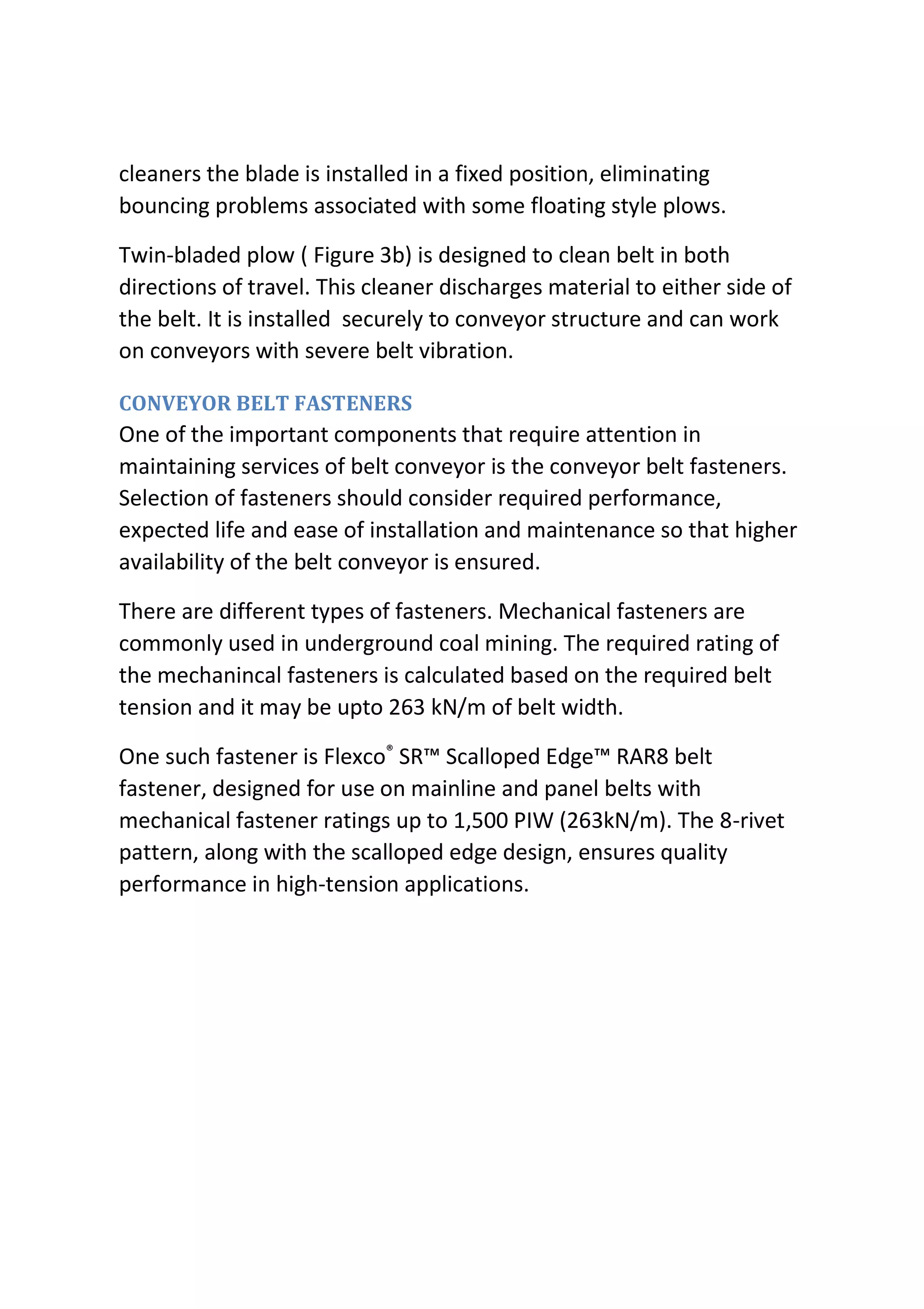 cleaners the blade is installed in a fixed position, eliminating
bouncing problems associated with some floating style plows.
Twin-bladed plow ( Figure 3b) is designed to clean belt in both
directions of travel. This cleaner discharges material to either side of
the belt. It is installed securely to conveyor structure and can work
on conveyors with severe belt vibration.
CONVEYOR BELT FASTENERS
One of the important components that require attention in
maintaining services of belt conveyor is the conveyor belt fasteners.
Selection of fasteners should consider required performance,
expected life and ease of installation and maintenance so that higher
availability of the belt conveyor is ensured.
There are different types of fasteners. Mechanical fasteners are
commonly used in underground coal mining. The required rating of
the mechanincal fasteners is calculated based on the required belt
tension and it may be upto 263 kN/m of belt width.
One such fastener is Flexco®
SR™ Scalloped Edge™ RAR8 belt
fastener, designed for use on mainline and panel belts with
mechanical fastener ratings up to 1,500 PIW (263kN/m). The 8-rivet
pattern, along with the scalloped edge design, ensures quality
performance in high-tension applications.
 