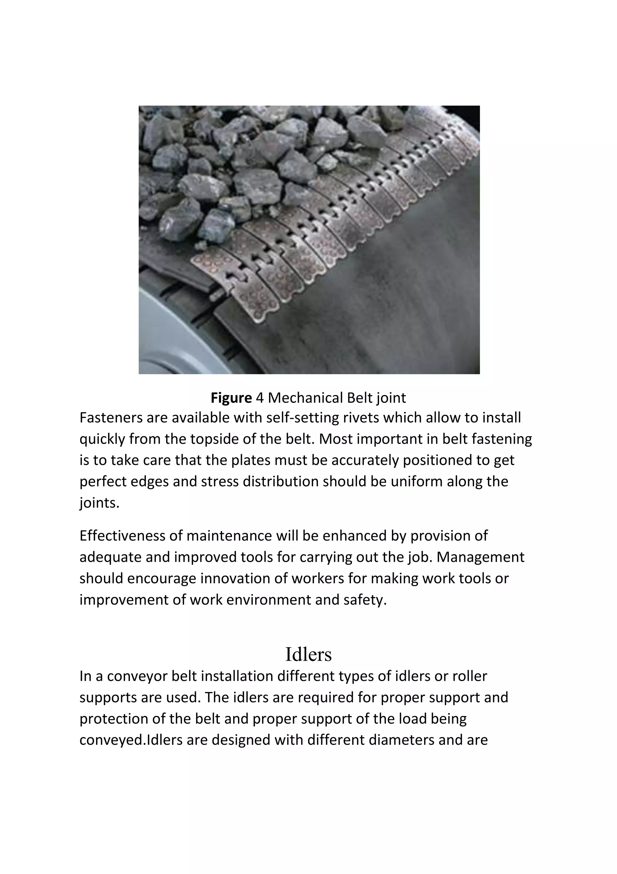 Figure 4 Mechanical Belt joint
Fasteners are available with self-setting rivets which allow to install
quickly from the topside of the belt. Most important in belt fastening
is to take care that the plates must be accurately positioned to get
perfect edges and stress distribution should be uniform along the
joints.
Effectiveness of maintenance will be enhanced by provision of
adequate and improved tools for carrying out the job. Management
should encourage innovation of workers for making work tools or
improvement of work environment and safety.
Idlers
In a conveyor belt installation different types of idlers or roller
supports are used. The idlers are required for proper support and
protection of the belt and proper support of the load being
conveyed.Idlers are designed with different diameters and are
 