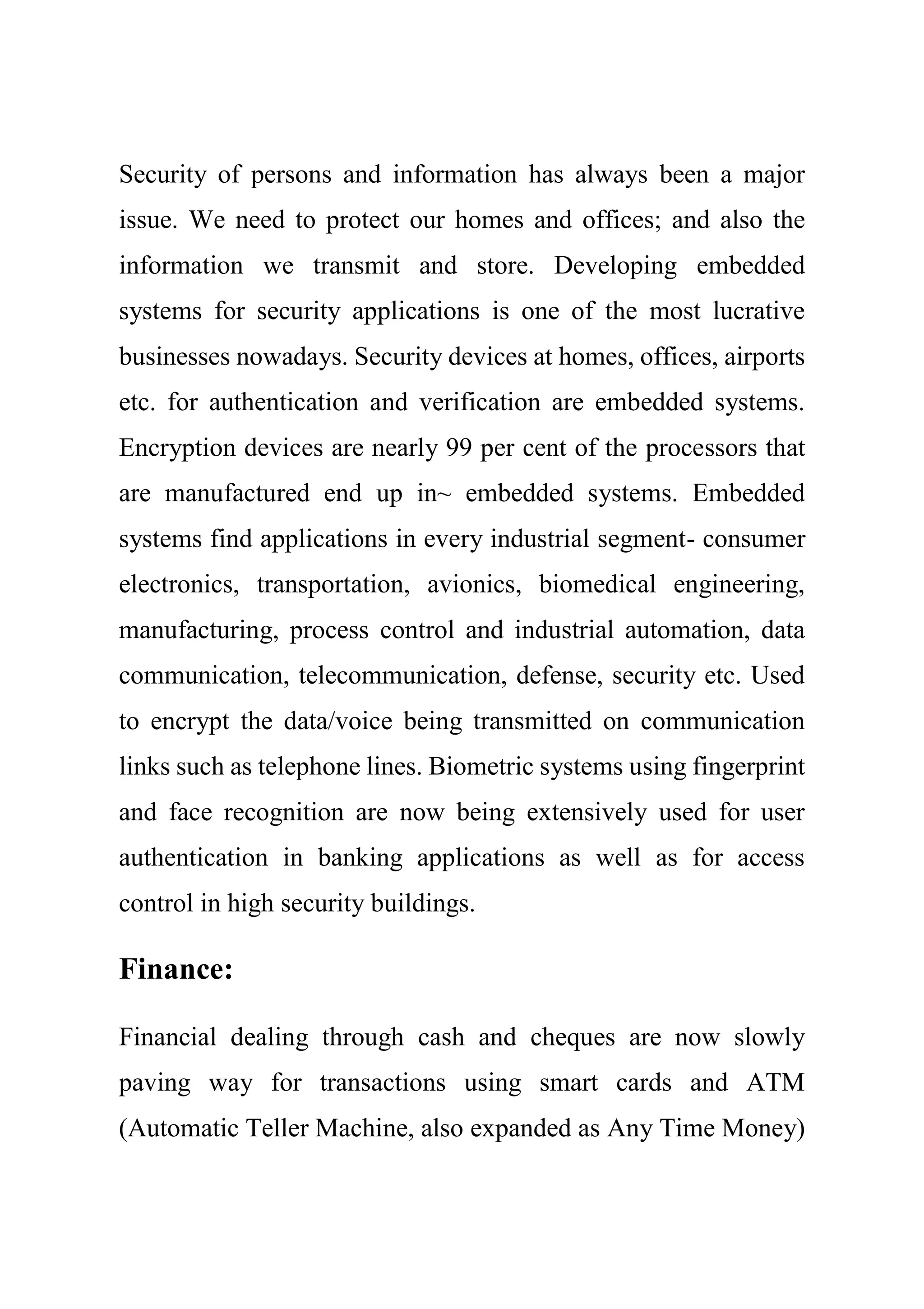 Security of persons and information has always been a major
issue. We need to protect our homes and offices; and also the
information we transmit and store. Developing embedded
systems for security applications is one of the most lucrative
businesses nowadays. Security devices at homes, offices, airports
etc. for authentication and verification are embedded systems.
Encryption devices are nearly 99 per cent of the processors that
are manufactured end up in~ embedded systems. Embedded
systems find applications in every industrial segment- consumer
electronics, transportation, avionics, biomedical engineering,
manufacturing, process control and industrial automation, data
communication, telecommunication, defense, security etc. Used
to encrypt the data/voice being transmitted on communication
links such as telephone lines. Biometric systems using fingerprint
and face recognition are now being extensively used for user
authentication in banking applications as well as for access
control in high security buildings.
Finance:
Financial dealing through cash and cheques are now slowly
paving way for transactions using smart cards and ATM
(Automatic Teller Machine, also expanded as Any Time Money)
 