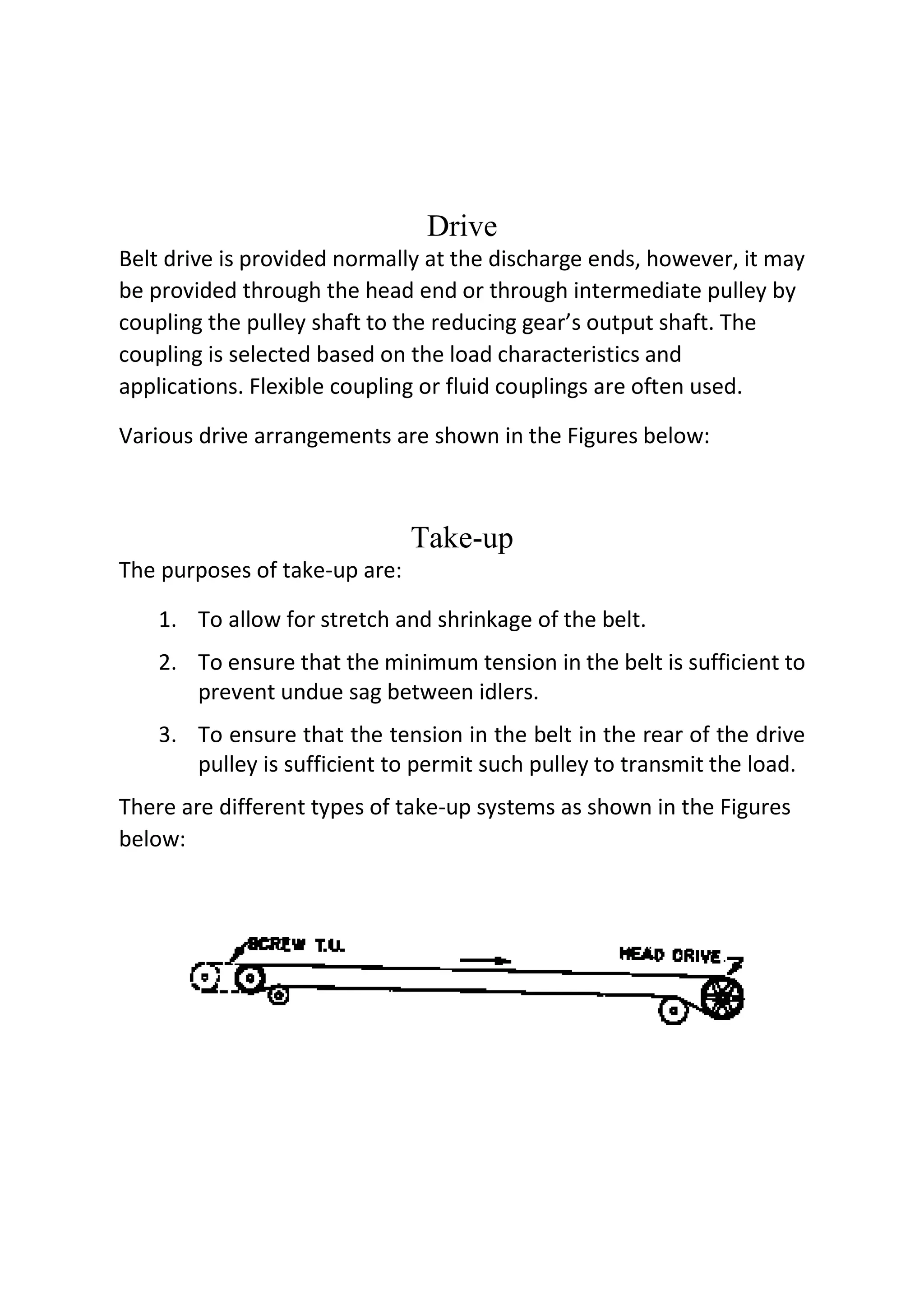 Drive
Belt drive is provided normally at the discharge ends, however, it may
be provided through the head end or through intermediate pulley by
coupling the pulley shaft to the reducing gear’s output shaft. The
coupling is selected based on the load characteristics and
applications. Flexible coupling or fluid couplings are often used.
Various drive arrangements are shown in the Figures below:
Take-up
The purposes of take-up are:
1. To allow for stretch and shrinkage of the belt.
2. To ensure that the minimum tension in the belt is sufficient to
prevent undue sag between idlers.
3. To ensure that the tension in the belt in the rear of the drive
pulley is sufficient to permit such pulley to transmit the load.
There are different types of take-up systems as shown in the Figures
below:
 