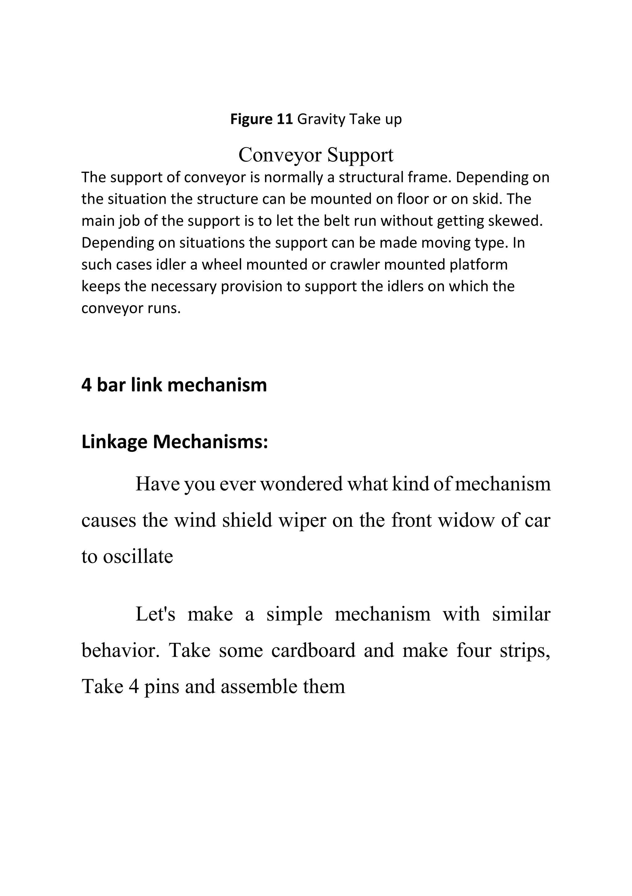 Figure 11 Gravity Take up
Conveyor Support
The support of conveyor is normally a structural frame. Depending on
the situation the structure can be mounted on floor or on skid. The
main job of the support is to let the belt run without getting skewed.
Depending on situations the support can be made moving type. In
such cases idler a wheel mounted or crawler mounted platform
keeps the necessary provision to support the idlers on which the
conveyor runs.
4 bar link mechanism
Linkage Mechanisms:
Have you ever wondered what kind of mechanism
causes the wind shield wiper on the front widow of car
to oscillate
Let's make a simple mechanism with similar
behavior. Take some cardboard and make four strips,
Take 4 pins and assemble them
 