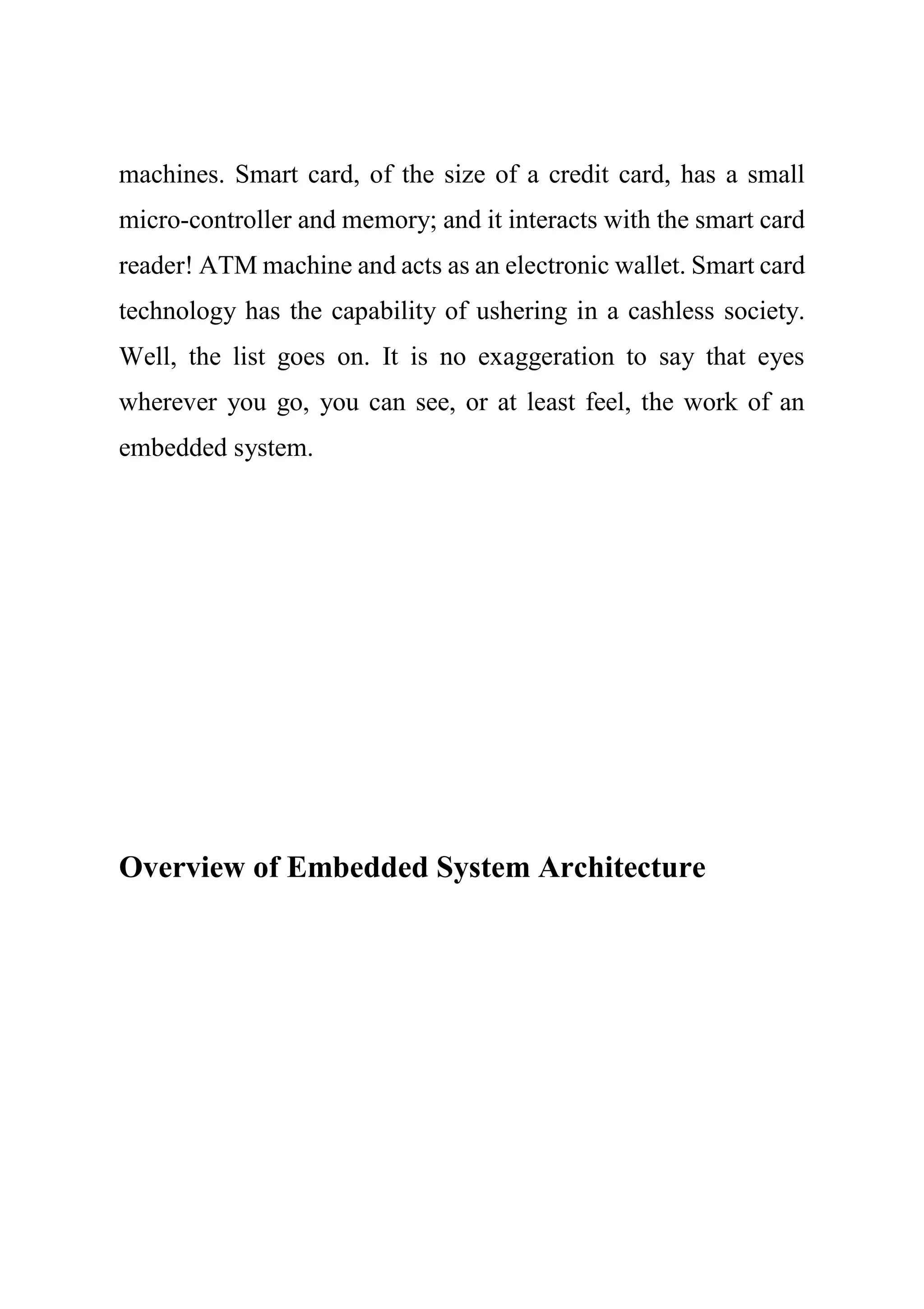 machines. Smart card, of the size of a credit card, has a small
micro-controller and memory; and it interacts with the smart card
reader! ATM machine and acts as an electronic wallet. Smart card
technology has the capability of ushering in a cashless society.
Well, the list goes on. It is no exaggeration to say that eyes
wherever you go, you can see, or at least feel, the work of an
embedded system.
Overview of Embedded System Architecture
 