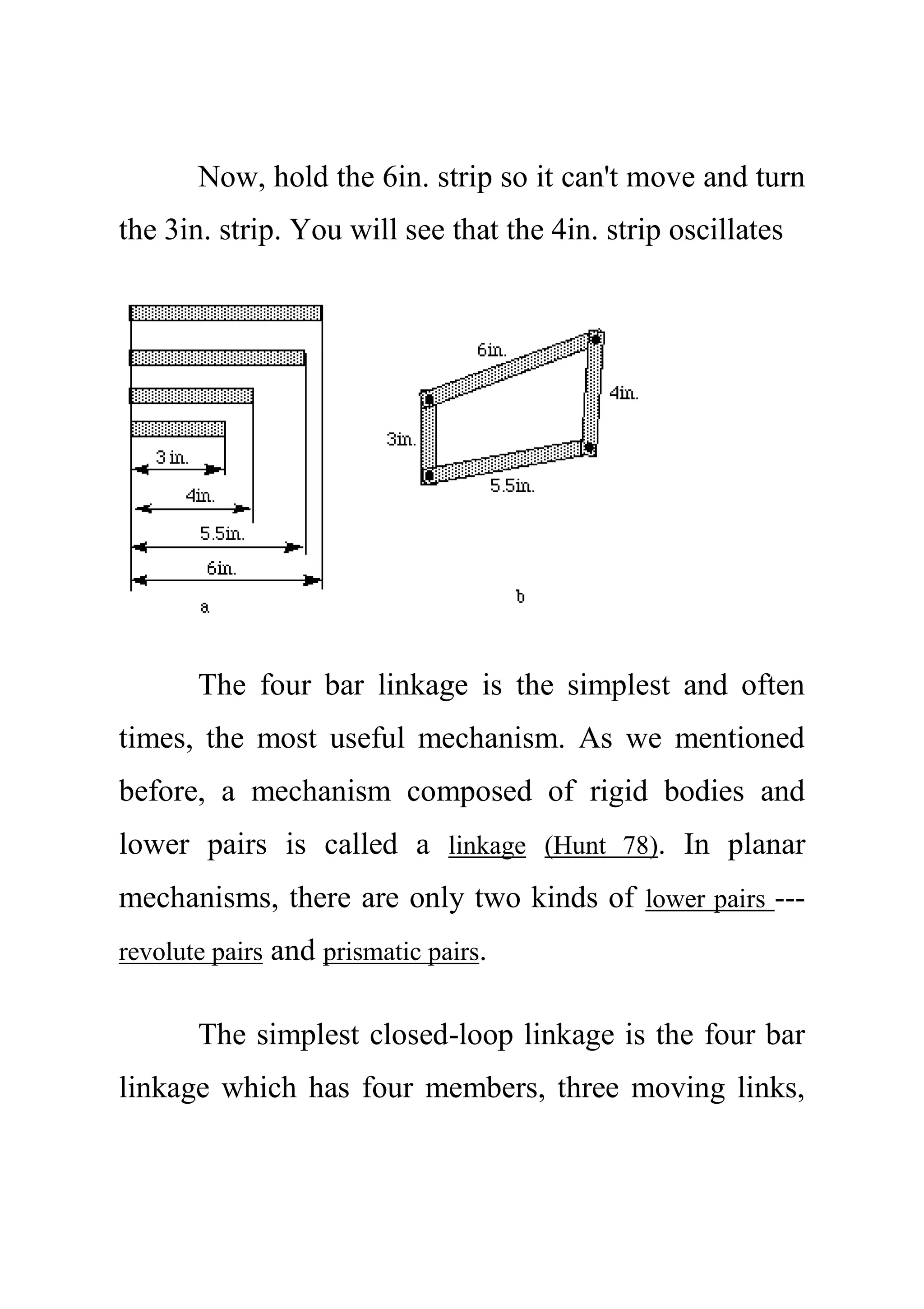 Now, hold the 6in. strip so it can't move and turn
the 3in. strip. You will see that the 4in. strip oscillates
The four bar linkage is the simplest and often
times, the most useful mechanism. As we mentioned
before, a mechanism composed of rigid bodies and
lower pairs is called a linkage (Hunt 78). In planar
mechanisms, there are only two kinds of lower pairs ---
revolute pairs and prismatic pairs.
The simplest closed-loop linkage is the four bar
linkage which has four members, three moving links,
 