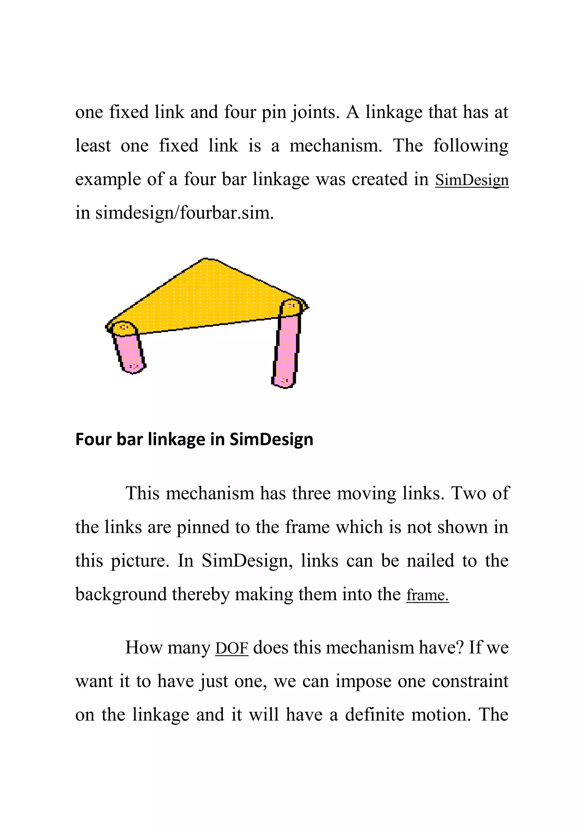 one fixed link and four pin joints. A linkage that has at
least one fixed link is a mechanism. The following
example of a four bar linkage was created in SimDesign
in simdesign/fourbar.sim.
Four bar linkage in SimDesign
This mechanism has three moving links. Two of
the links are pinned to the frame which is not shown in
this picture. In SimDesign, links can be nailed to the
background thereby making them into the frame.
How many DOF does this mechanism have? If we
want it to have just one, we can impose one constraint
on the linkage and it will have a definite motion. The
 