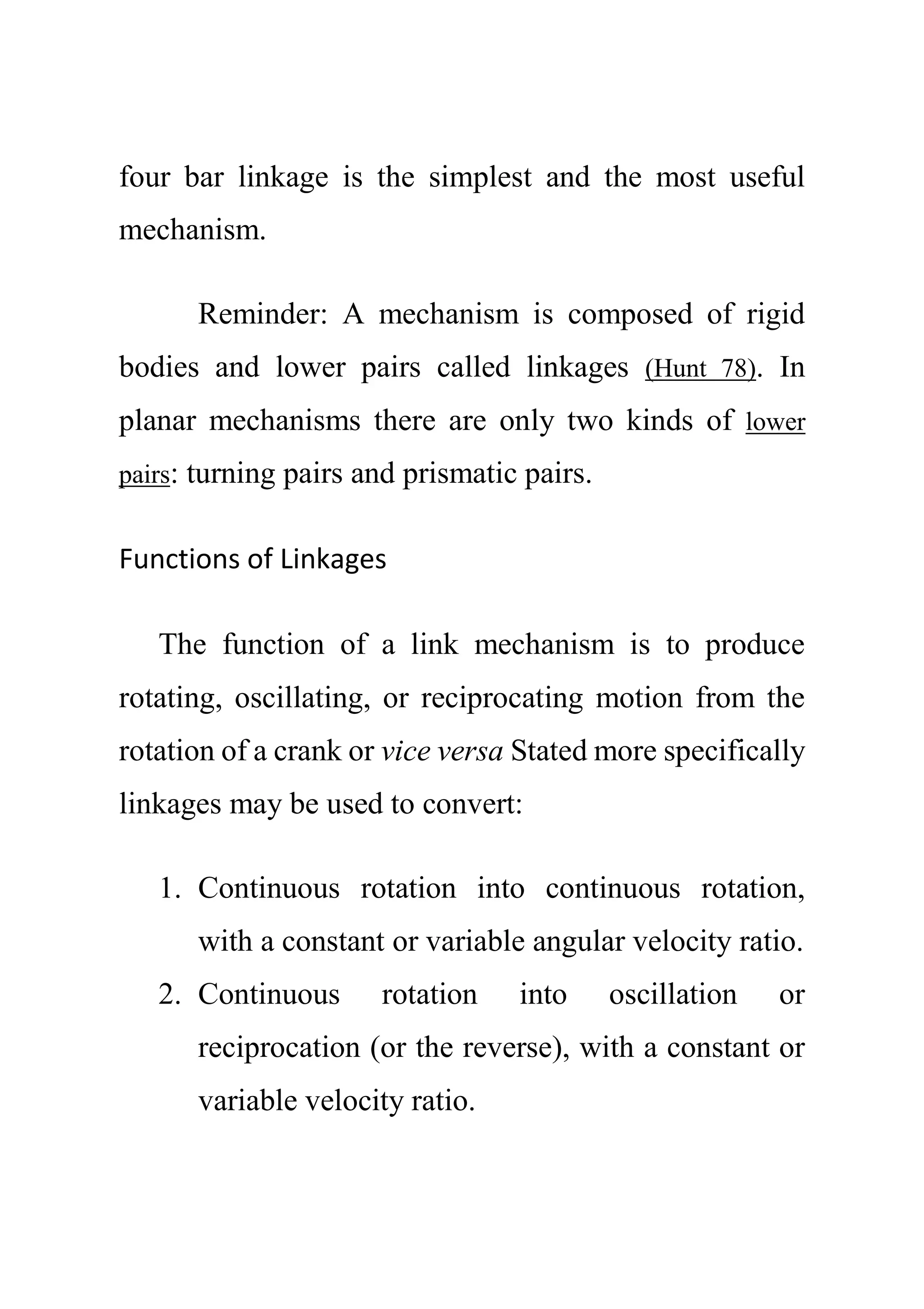 four bar linkage is the simplest and the most useful
mechanism.
Reminder: A mechanism is composed of rigid
bodies and lower pairs called linkages (Hunt 78). In
planar mechanisms there are only two kinds of lower
pairs: turning pairs and prismatic pairs.
Functions of Linkages
The function of a link mechanism is to produce
rotating, oscillating, or reciprocating motion from the
rotation of a crank or vice versa Stated more specifically
linkages may be used to convert:
1. Continuous rotation into continuous rotation,
with a constant or variable angular velocity ratio.
2. Continuous rotation into oscillation or
reciprocation (or the reverse), with a constant or
variable velocity ratio.
 