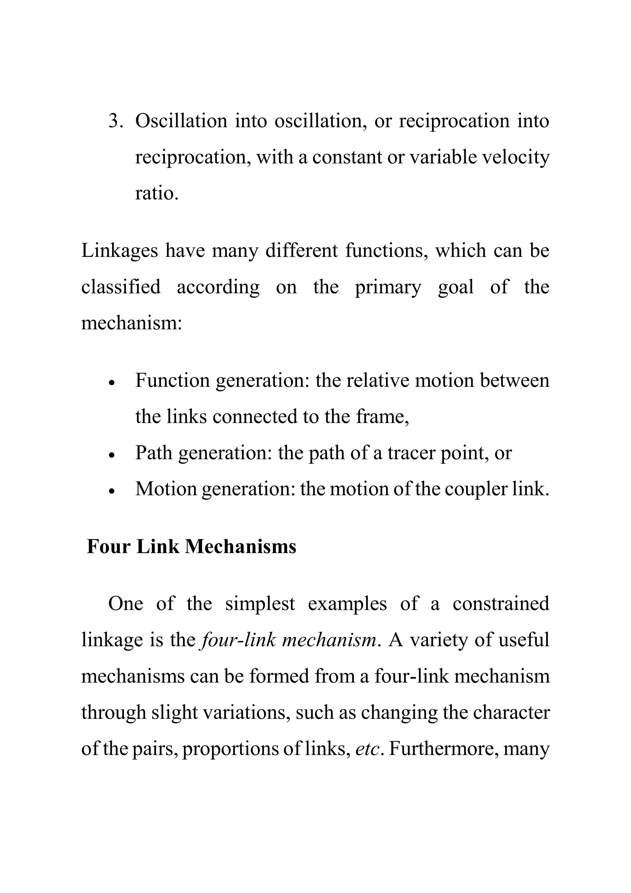3. Oscillation into oscillation, or reciprocation into
reciprocation, with a constant or variable velocity
ratio.
Linkages have many different functions, which can be
classified according on the primary goal of the
mechanism:
 Function generation: the relative motion between
the links connected to the frame,
 Path generation: the path of a tracer point, or
 Motion generation: the motion of the coupler link.
Four Link Mechanisms
One of the simplest examples of a constrained
linkage is the four-link mechanism. A variety of useful
mechanisms can be formed from a four-link mechanism
through slight variations, such as changing the character
of the pairs, proportions of links, etc. Furthermore, many
 