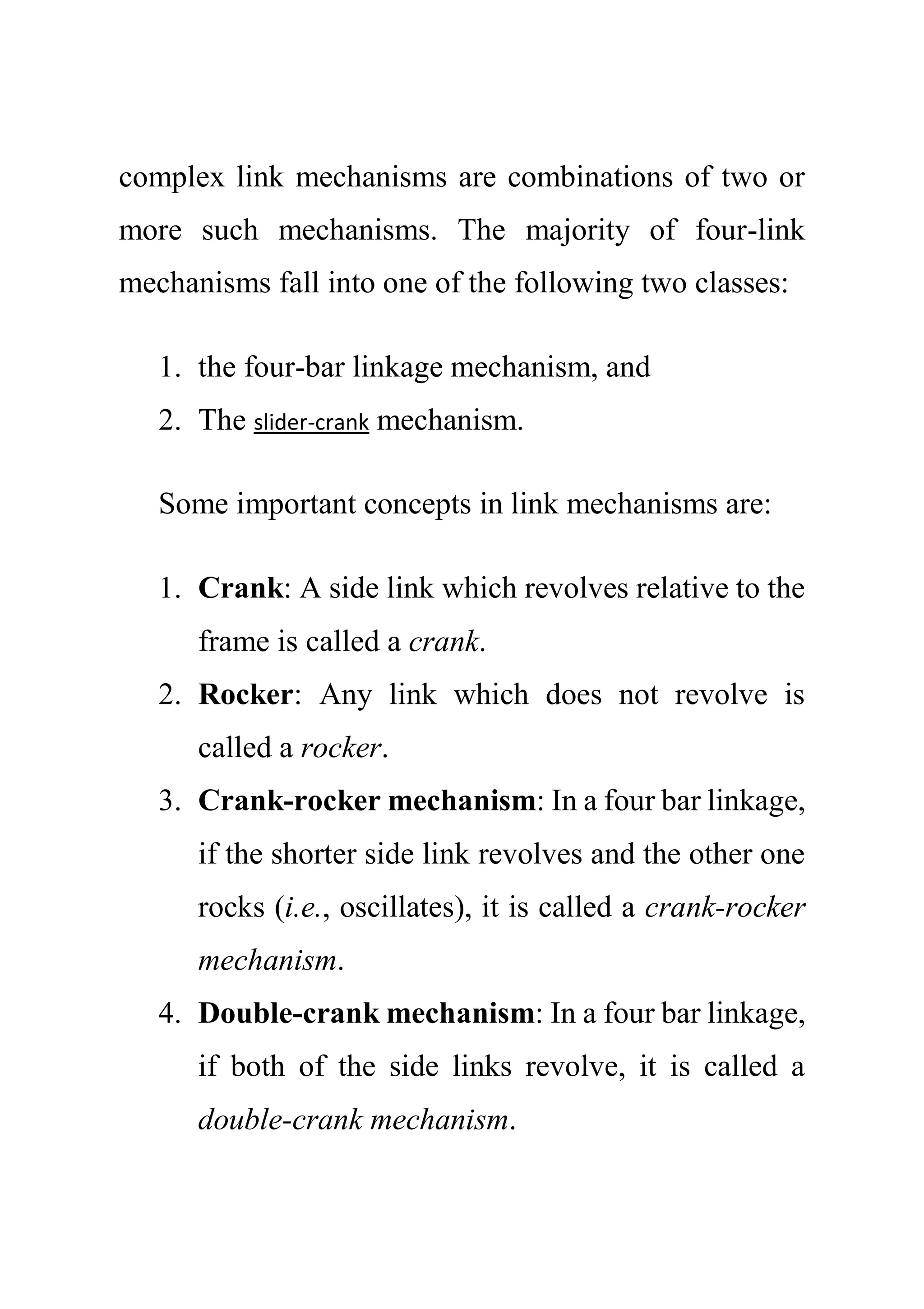 complex link mechanisms are combinations of two or
more such mechanisms. The majority of four-link
mechanisms fall into one of the following two classes:
1. the four-bar linkage mechanism, and
2. The slider-crank mechanism.
Some important concepts in link mechanisms are:
1. Crank: A side link which revolves relative to the
frame is called a crank.
2. Rocker: Any link which does not revolve is
called a rocker.
3. Crank-rocker mechanism: In a four bar linkage,
if the shorter side link revolves and the other one
rocks (i.e., oscillates), it is called a crank-rocker
mechanism.
4. Double-crank mechanism: In a four bar linkage,
if both of the side links revolve, it is called a
double-crank mechanism.
 