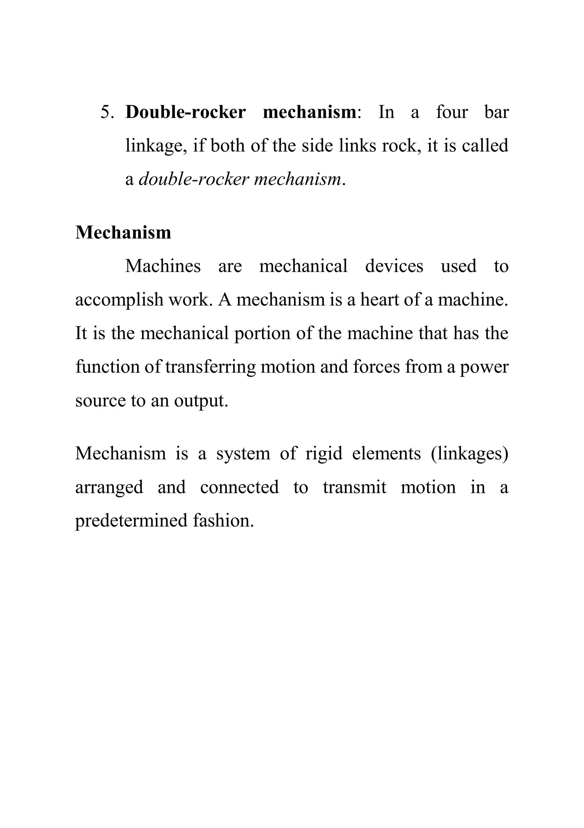 5. Double-rocker mechanism: In a four bar
linkage, if both of the side links rock, it is called
a double-rocker mechanism.
Mechanism
Machines are mechanical devices used to
accomplish work. A mechanism is a heart of a machine.
It is the mechanical portion of the machine that has the
function of transferring motion and forces from a power
source to an output.
Mechanism is a system of rigid elements (linkages)
arranged and connected to transmit motion in a
predetermined fashion.
 