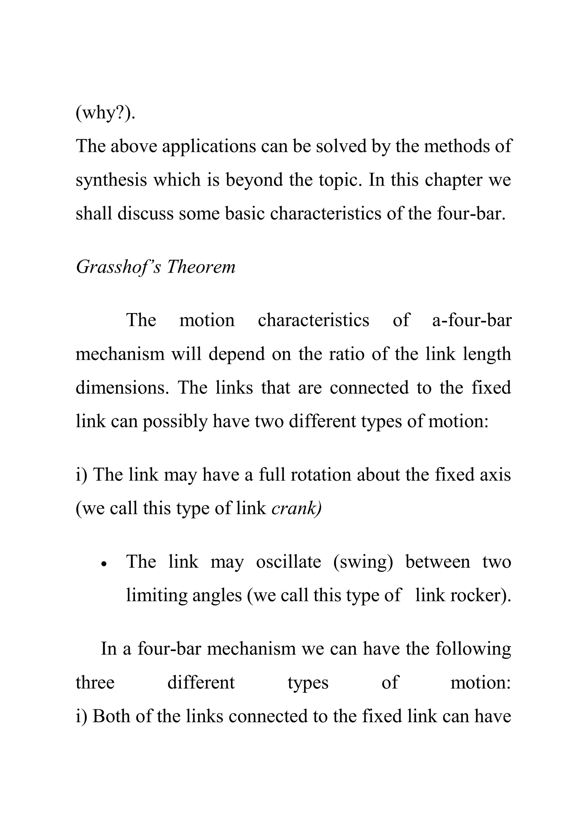 (why?).
The above applications can be solved by the methods of
synthesis which is beyond the topic. In this chapter we
shall discuss some basic characteristics of the four-bar.
Grasshof’s Theorem
The motion characteristics of a-four-bar
mechanism will depend on the ratio of the link length
dimensions. The links that are connected to the fixed
link can possibly have two different types of motion:
i) The link may have a full rotation about the fixed axis
(we call this type of link crank)
 The link may oscillate (swing) between two
limiting angles (we call this type of link rocker).
In a four-bar mechanism we can have the following
three different types of motion:
i) Both of the links connected to the fixed link can have
 