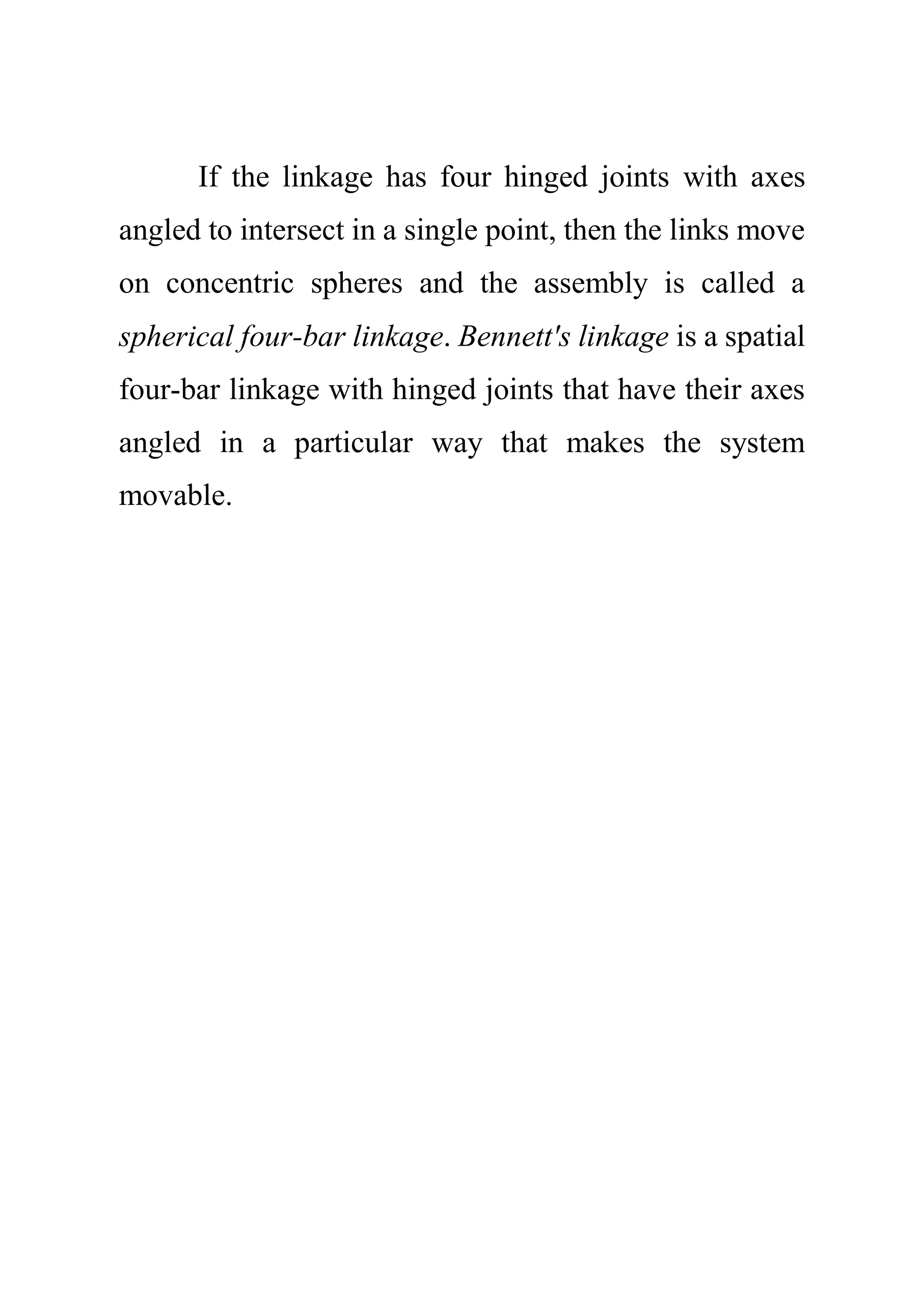 If the linkage has four hinged joints with axes
angled to intersect in a single point, then the links move
on concentric spheres and the assembly is called a
spherical four-bar linkage. Bennett's linkage is a spatial
four-bar linkage with hinged joints that have their axes
angled in a particular way that makes the system
movable.
 
