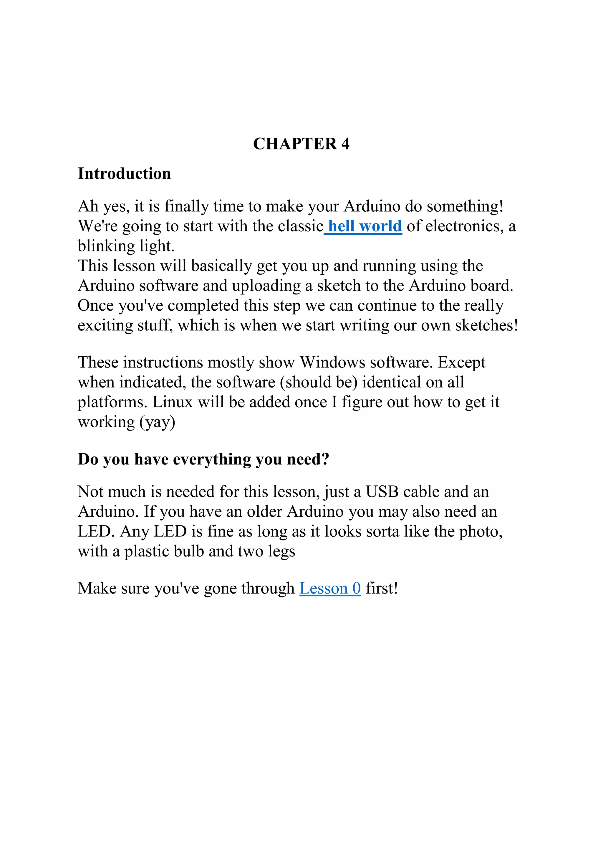 CHAPTER 4
Introduction
Ah yes, it is finally time to make your Arduino do something!
We're going to start with the classic hell world of electronics, a
blinking light.
This lesson will basically get you up and running using the
Arduino software and uploading a sketch to the Arduino board.
Once you've completed this step we can continue to the really
exciting stuff, which is when we start writing our own sketches!
These instructions mostly show Windows software. Except
when indicated, the software (should be) identical on all
platforms. Linux will be added once I figure out how to get it
working (yay)
Do you have everything you need?
Not much is needed for this lesson, just a USB cable and an
Arduino. If you have an older Arduino you may also need an
LED. Any LED is fine as long as it looks sorta like the photo,
with a plastic bulb and two legs
Make sure you've gone through Lesson 0 first!
 