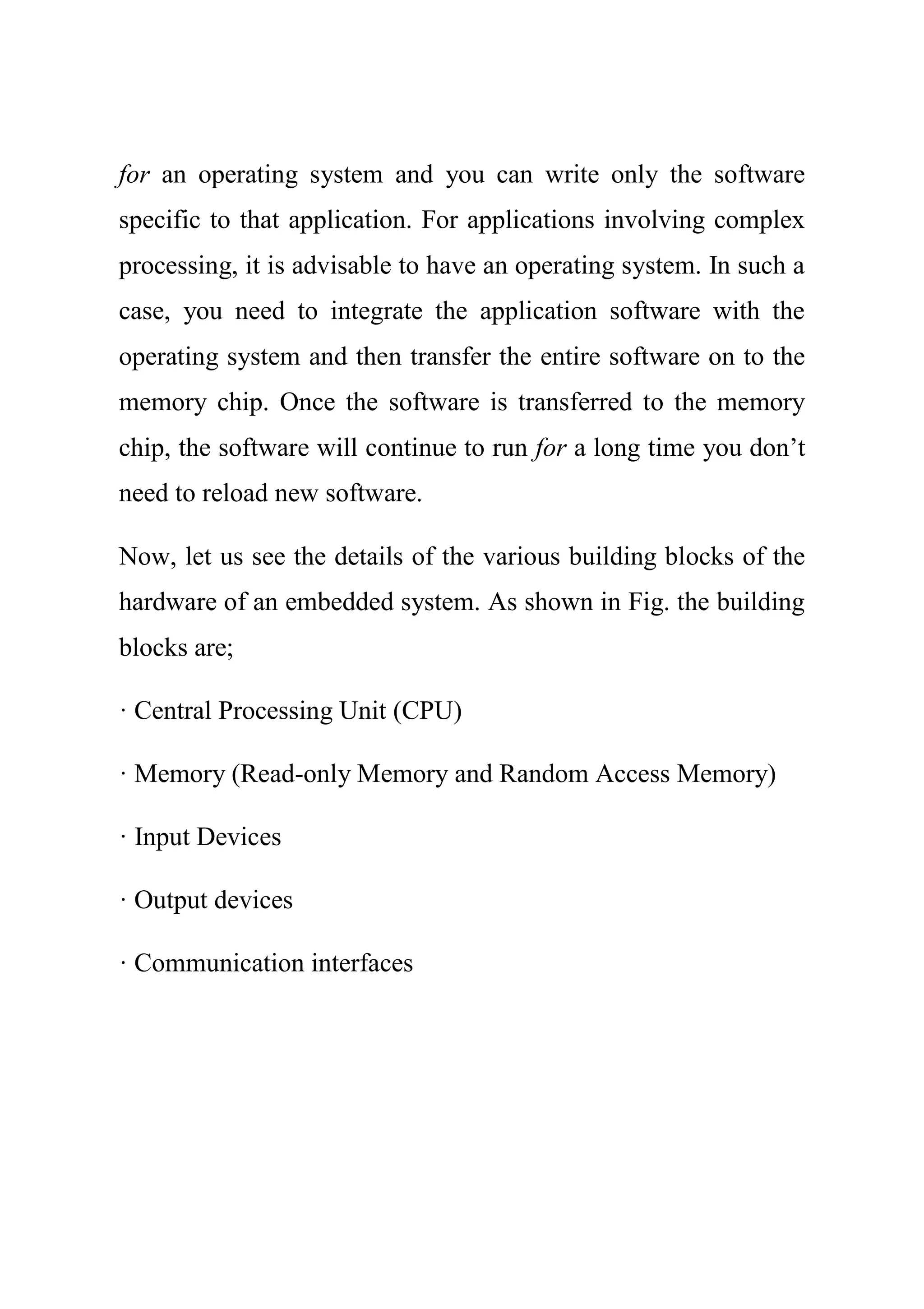 for an operating system and you can write only the software
specific to that application. For applications involving complex
processing, it is advisable to have an operating system. In such a
case, you need to integrate the application software with the
operating system and then transfer the entire software on to the
memory chip. Once the software is transferred to the memory
chip, the software will continue to run for a long time you don’t
need to reload new software.
Now, let us see the details of the various building blocks of the
hardware of an embedded system. As shown in Fig. the building
blocks are;
· Central Processing Unit (CPU)
· Memory (Read-only Memory and Random Access Memory)
· Input Devices
· Output devices
· Communication interfaces
 