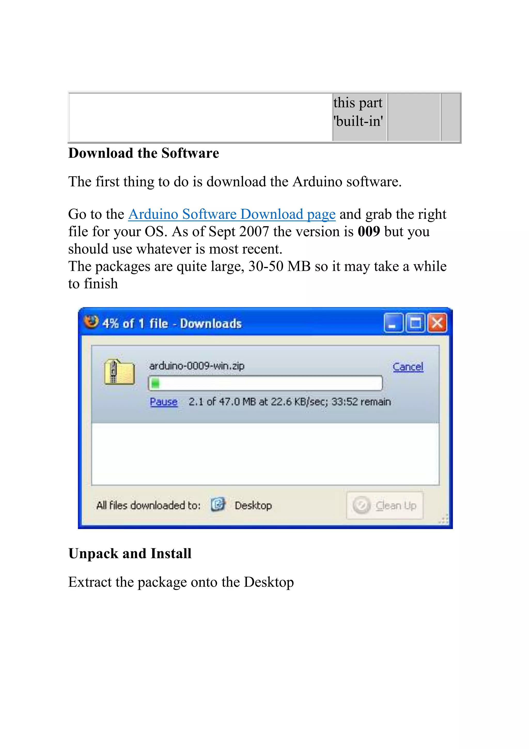 this part
'built-in'
Download the Software
The first thing to do is download the Arduino software.
Go to the Arduino Software Download page and grab the right
file for your OS. As of Sept 2007 the version is 009 but you
should use whatever is most recent.
The packages are quite large, 30-50 MB so it may take a while
to finish
Unpack and Install
Extract the package onto the Desktop
 
