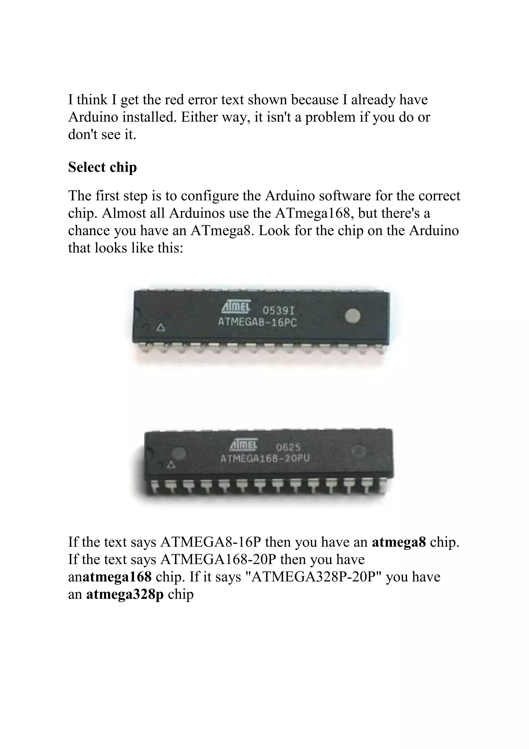 I think I get the red error text shown because I already have
Arduino installed. Either way, it isn't a problem if you do or
don't see it.
Select chip
The first step is to configure the Arduino software for the correct
chip. Almost all Arduinos use the ATmega168, but there's a
chance you have an ATmega8. Look for the chip on the Arduino
that looks like this:
If the text says ATMEGA8-16P then you have an atmega8 chip.
If the text says ATMEGA168-20P then you have
anatmega168 chip. If it says "ATMEGA328P-20P" you have
an atmega328p chip
 
