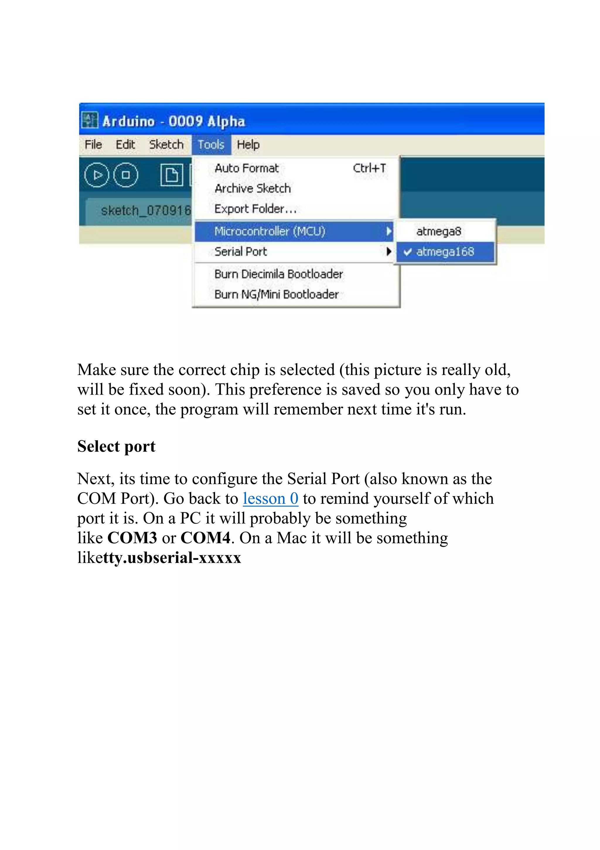 Make sure the correct chip is selected (this picture is really old,
will be fixed soon). This preference is saved so you only have to
set it once, the program will remember next time it's run.
Select port
Next, its time to configure the Serial Port (also known as the
COM Port). Go back to lesson 0 to remind yourself of which
port it is. On a PC it will probably be something
like COM3 or COM4. On a Mac it will be something
liketty.usbserial-xxxxx
 
