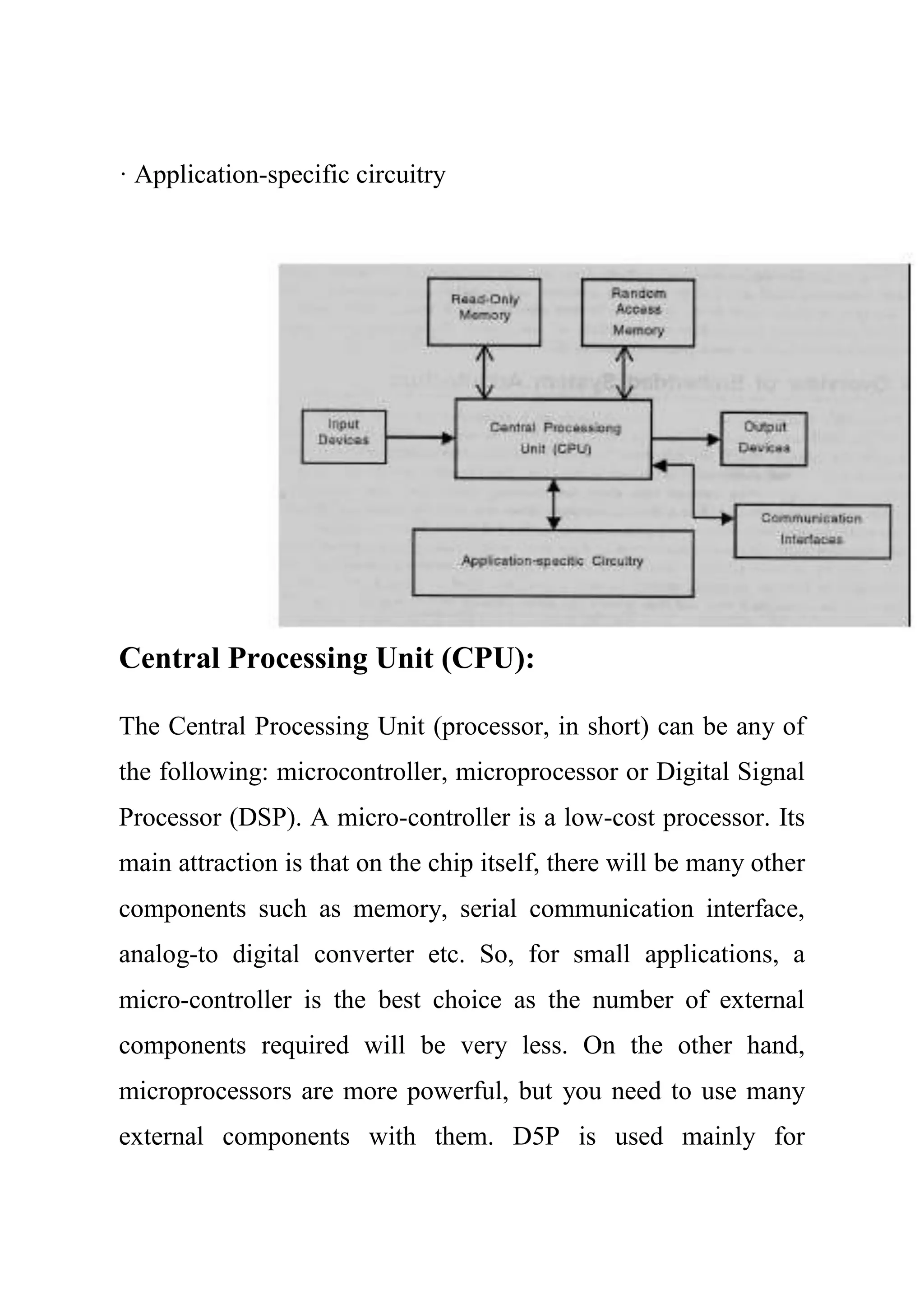 · Application-specific circuitry
Central Processing Unit (CPU):
The Central Processing Unit (processor, in short) can be any of
the following: microcontroller, microprocessor or Digital Signal
Processor (DSP). A micro-controller is a low-cost processor. Its
main attraction is that on the chip itself, there will be many other
components such as memory, serial communication interface,
analog-to digital converter etc. So, for small applications, a
micro-controller is the best choice as the number of external
components required will be very less. On the other hand,
microprocessors are more powerful, but you need to use many
external components with them. D5P is used mainly for
 