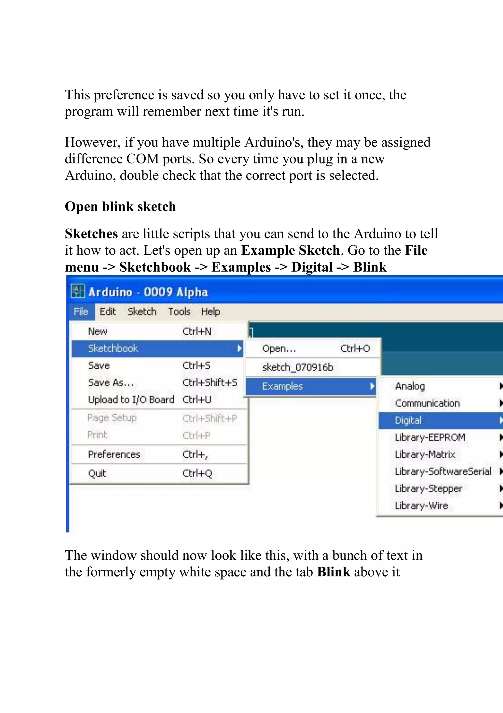 This preference is saved so you only have to set it once, the
program will remember next time it's run.
However, if you have multiple Arduino's, they may be assigned
difference COM ports. So every time you plug in a new
Arduino, double check that the correct port is selected.
Open blink sketch
Sketches are little scripts that you can send to the Arduino to tell
it how to act. Let's open up an Example Sketch. Go to the File
menu -> Sketchbook -> Examples -> Digital -> Blink
The window should now look like this, with a bunch of text in
the formerly empty white space and the tab Blink above it
 