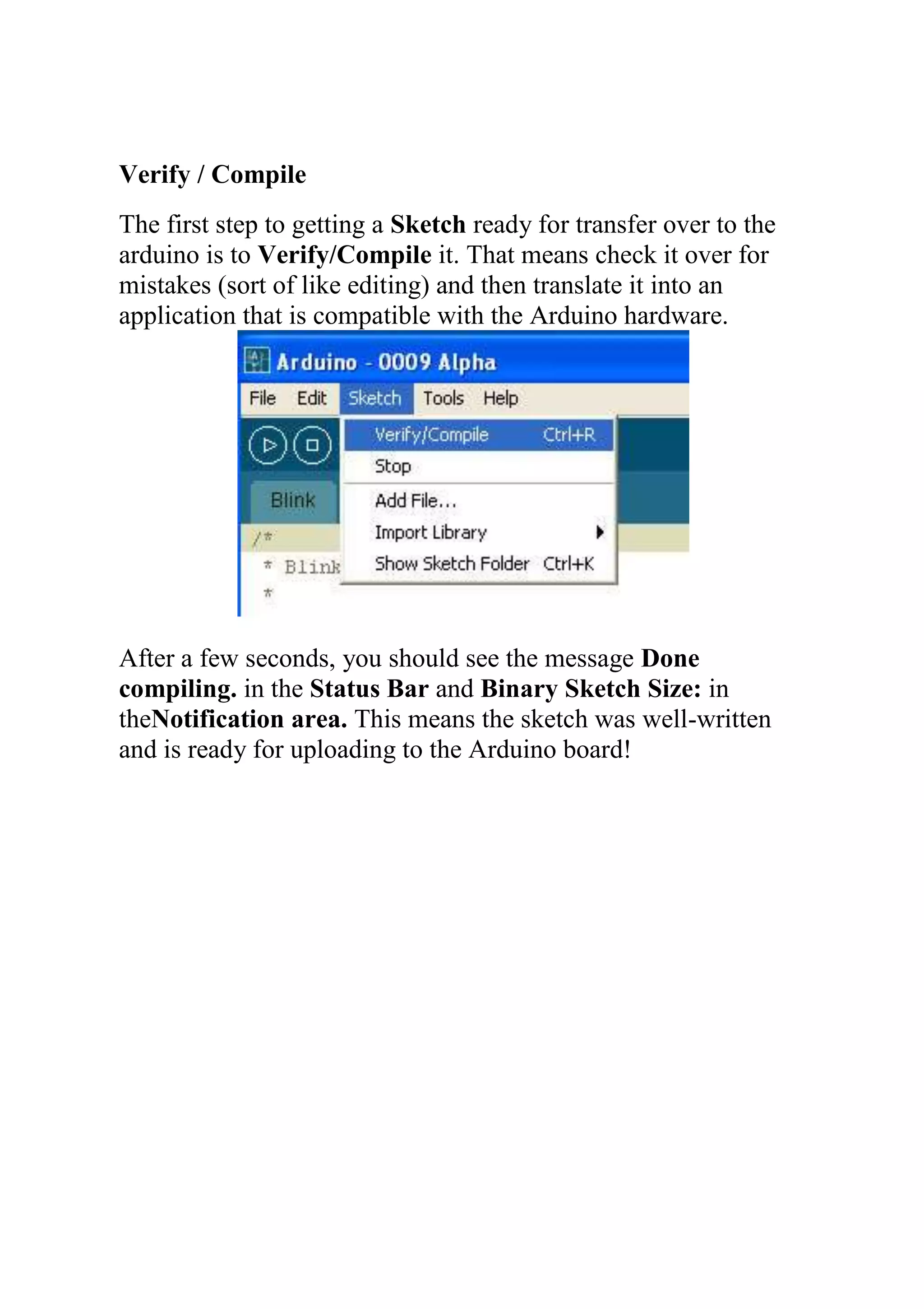 Verify / Compile
The first step to getting a Sketch ready for transfer over to the
arduino is to Verify/Compile it. That means check it over for
mistakes (sort of like editing) and then translate it into an
application that is compatible with the Arduino hardware.
After a few seconds, you should see the message Done
compiling. in the Status Bar and Binary Sketch Size: in
theNotification area. This means the sketch was well-written
and is ready for uploading to the Arduino board!
 