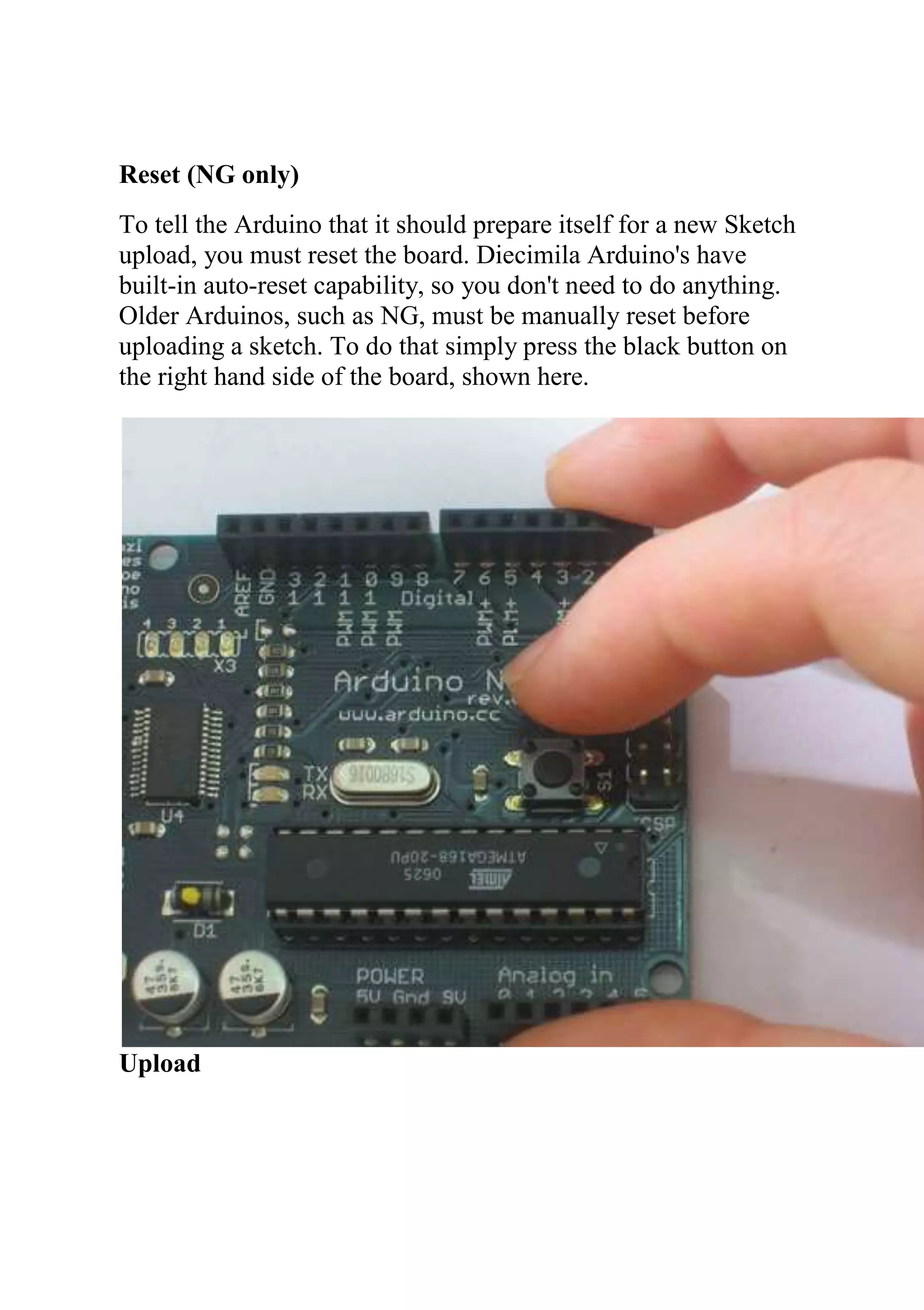 Reset (NG only)
To tell the Arduino that it should prepare itself for a new Sketch
upload, you must reset the board. Diecimila Arduino's have
built-in auto-reset capability, so you don't need to do anything.
Older Arduinos, such as NG, must be manually reset before
uploading a sketch. To do that simply press the black button on
the right hand side of the board, shown here.
Upload
 