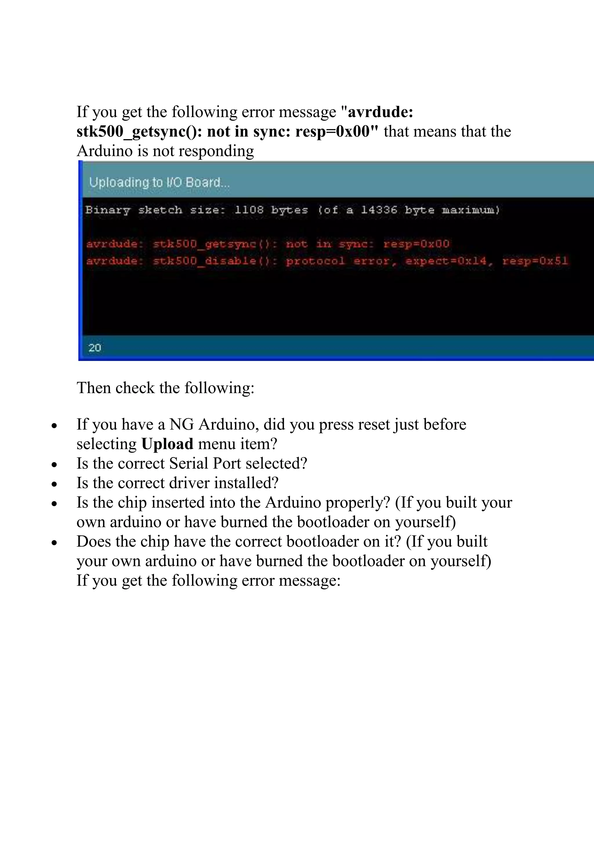If you get the following error message "avrdude:
stk500_getsync(): not in sync: resp=0x00" that means that the
Arduino is not responding
Then check the following:
 If you have a NG Arduino, did you press reset just before
selecting Upload menu item?
 Is the correct Serial Port selected?
 Is the correct driver installed?
 Is the chip inserted into the Arduino properly? (If you built your
own arduino or have burned the bootloader on yourself)
 Does the chip have the correct bootloader on it? (If you built
your own arduino or have burned the bootloader on yourself)
If you get the following error message:
 