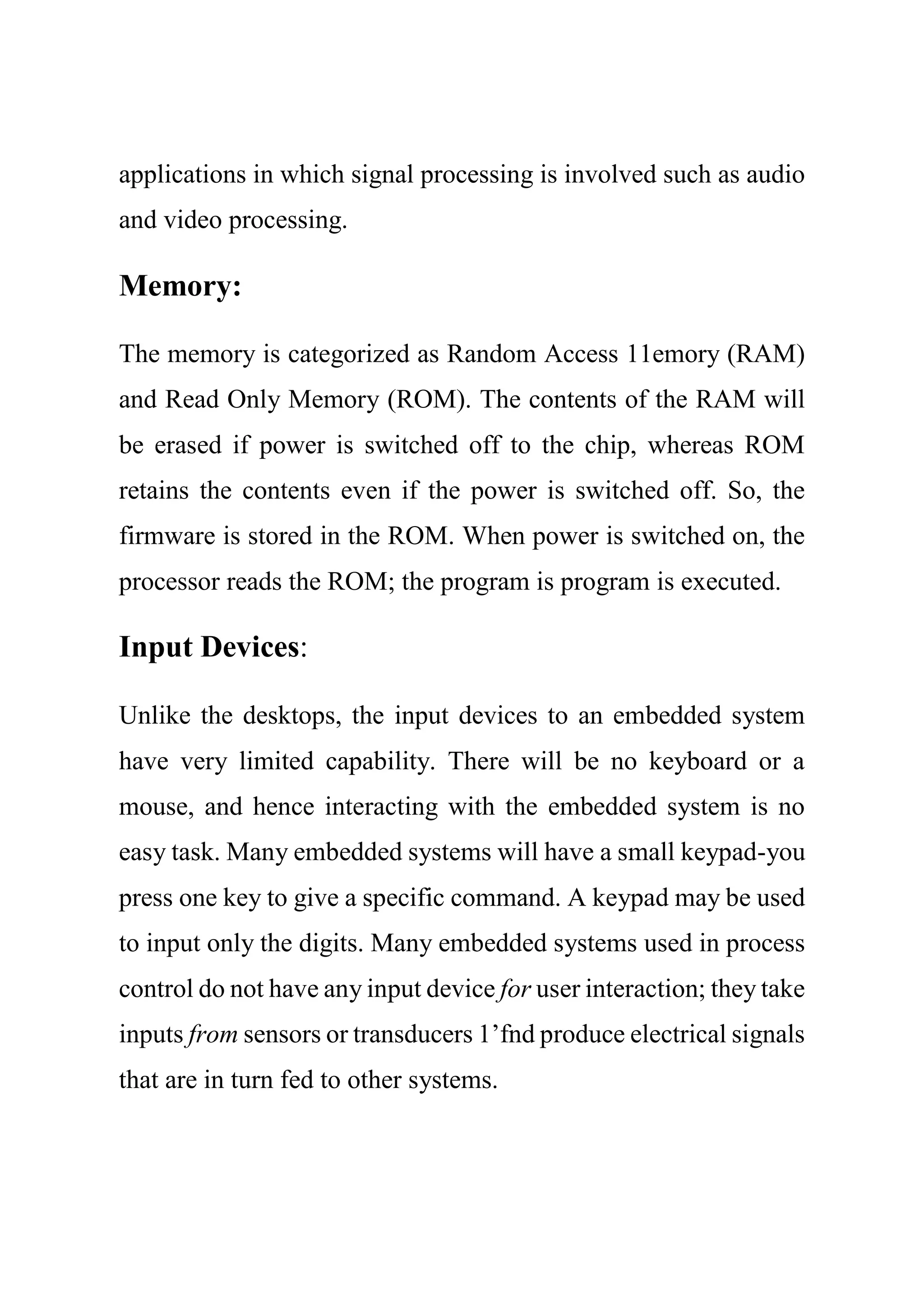 applications in which signal processing is involved such as audio
and video processing.
Memory:
The memory is categorized as Random Access 11emory (RAM)
and Read Only Memory (ROM). The contents of the RAM will
be erased if power is switched off to the chip, whereas ROM
retains the contents even if the power is switched off. So, the
firmware is stored in the ROM. When power is switched on, the
processor reads the ROM; the program is program is executed.
Input Devices:
Unlike the desktops, the input devices to an embedded system
have very limited capability. There will be no keyboard or a
mouse, and hence interacting with the embedded system is no
easy task. Many embedded systems will have a small keypad-you
press one key to give a specific command. A keypad may be used
to input only the digits. Many embedded systems used in process
control do not have any input device for user interaction; they take
inputs from sensors or transducers 1’fnd produce electrical signals
that are in turn fed to other systems.
 