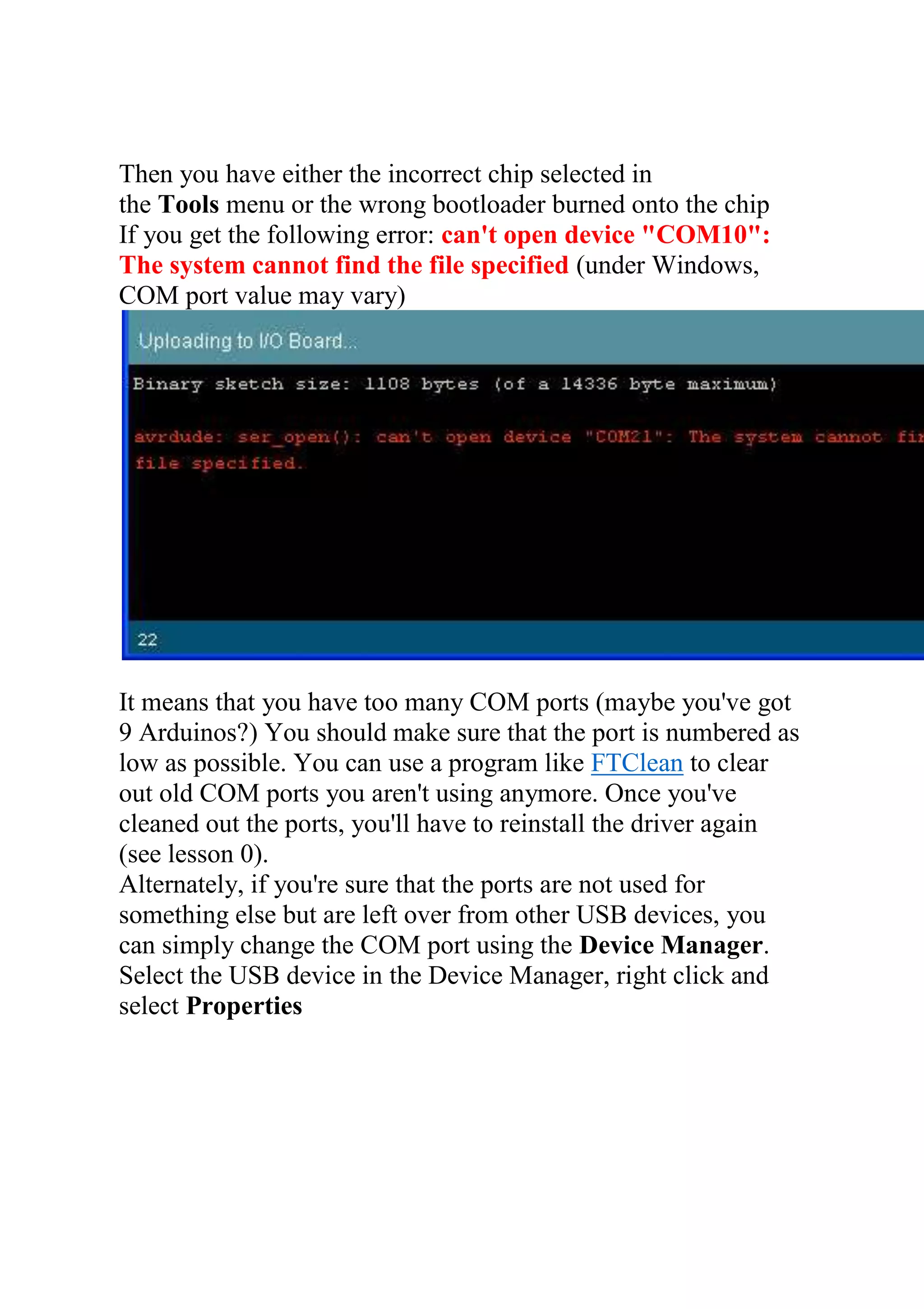 Then you have either the incorrect chip selected in
the Tools menu or the wrong bootloader burned onto the chip
If you get the following error: can't open device "COM10":
The system cannot find the file specified (under Windows,
COM port value may vary)
It means that you have too many COM ports (maybe you've got
9 Arduinos?) You should make sure that the port is numbered as
low as possible. You can use a program like FTClean to clear
out old COM ports you aren't using anymore. Once you've
cleaned out the ports, you'll have to reinstall the driver again
(see lesson 0).
Alternately, if you're sure that the ports are not used for
something else but are left over from other USB devices, you
can simply change the COM port using the Device Manager.
Select the USB device in the Device Manager, right click and
select Properties
 
