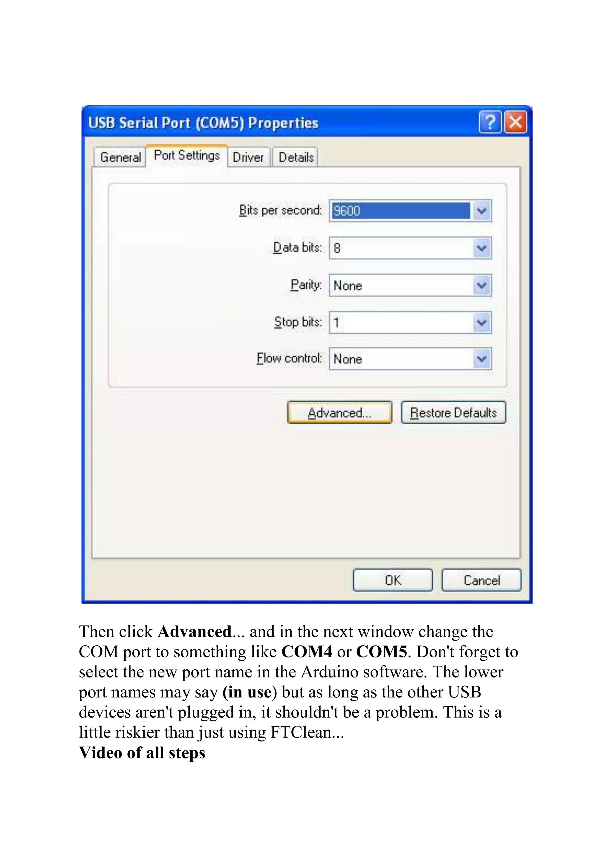 Then click Advanced... and in the next window change the
COM port to something like COM4 or COM5. Don't forget to
select the new port name in the Arduino software. The lower
port names may say (in use) but as long as the other USB
devices aren't plugged in, it shouldn't be a problem. This is a
little riskier than just using FTClean...
Video of all steps
 