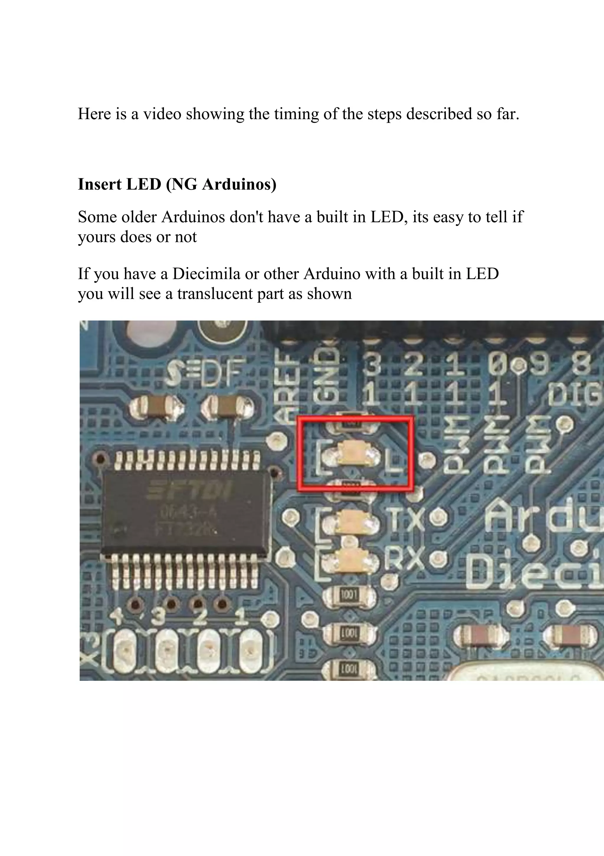 Here is a video showing the timing of the steps described so far.
Insert LED (NG Arduinos)
Some older Arduinos don't have a built in LED, its easy to tell if
yours does or not
If you have a Diecimila or other Arduino with a built in LED
you will see a translucent part as shown
 