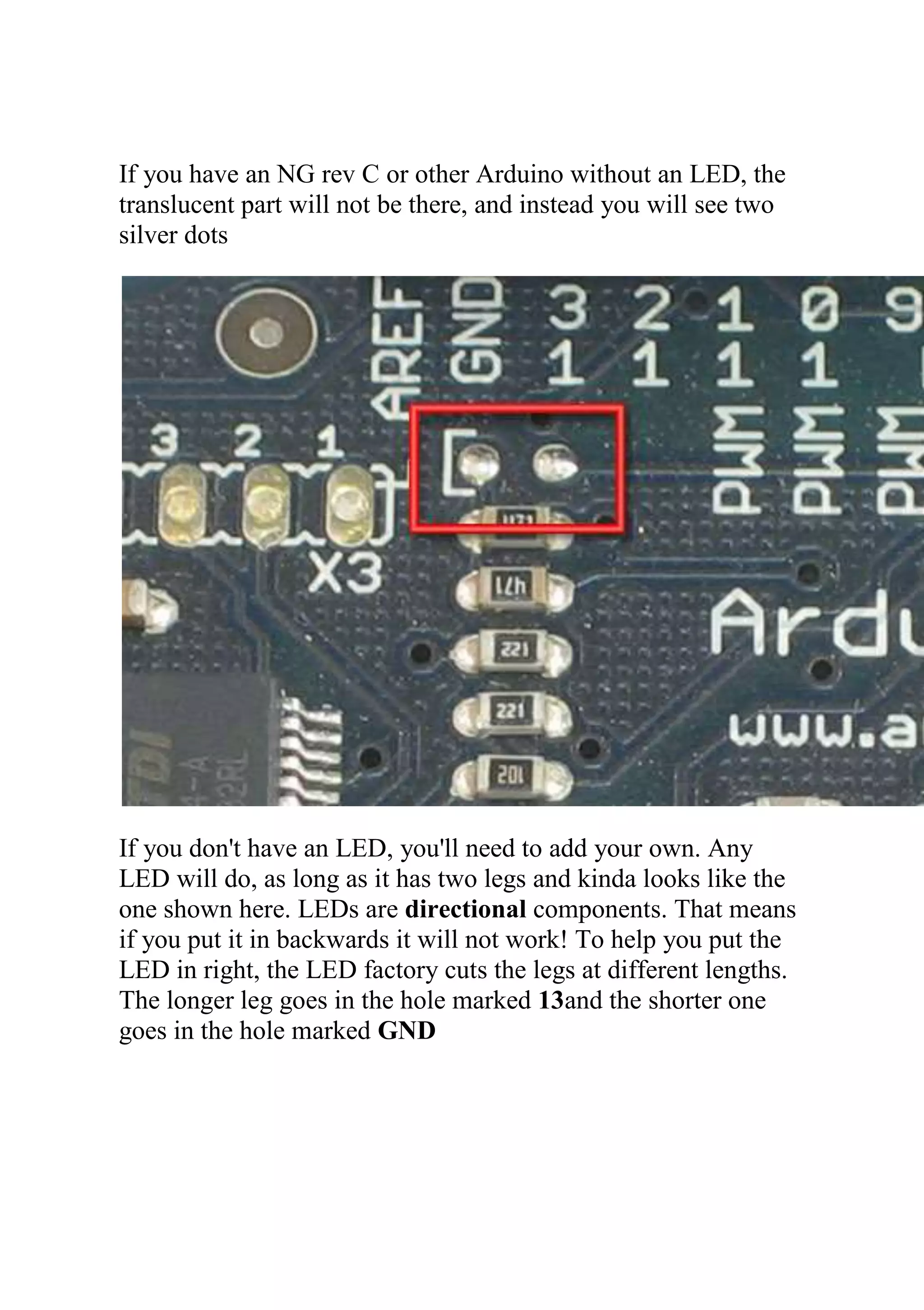 If you have an NG rev C or other Arduino without an LED, the
translucent part will not be there, and instead you will see two
silver dots
If you don't have an LED, you'll need to add your own. Any
LED will do, as long as it has two legs and kinda looks like the
one shown here. LEDs are directional components. That means
if you put it in backwards it will not work! To help you put the
LED in right, the LED factory cuts the legs at different lengths.
The longer leg goes in the hole marked 13and the shorter one
goes in the hole marked GND
 