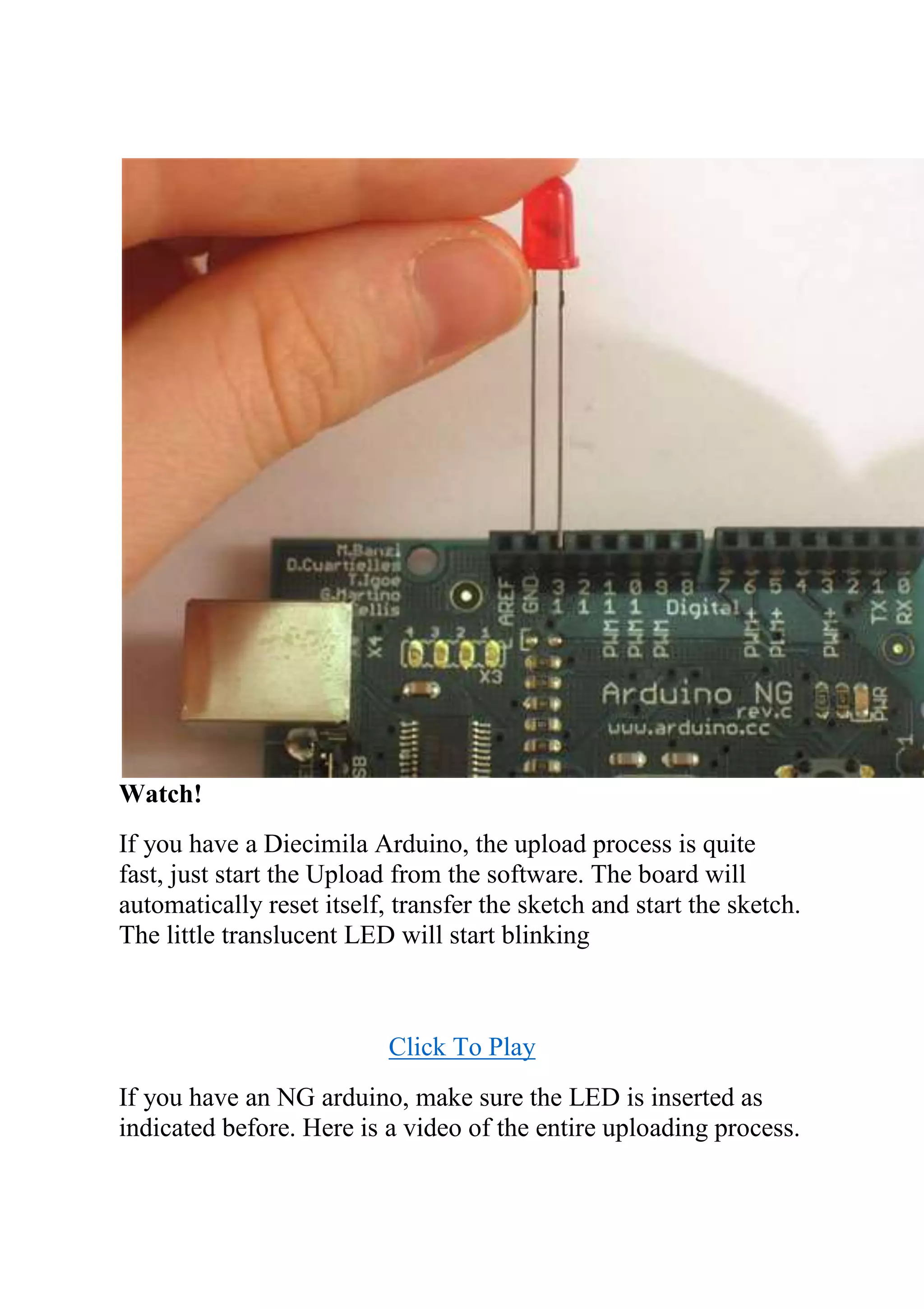 Watch!
If you have a Diecimila Arduino, the upload process is quite
fast, just start the Upload from the software. The board will
automatically reset itself, transfer the sketch and start the sketch.
The little translucent LED will start blinking
Click To Play
If you have an NG arduino, make sure the LED is inserted as
indicated before. Here is a video of the entire uploading process.
 