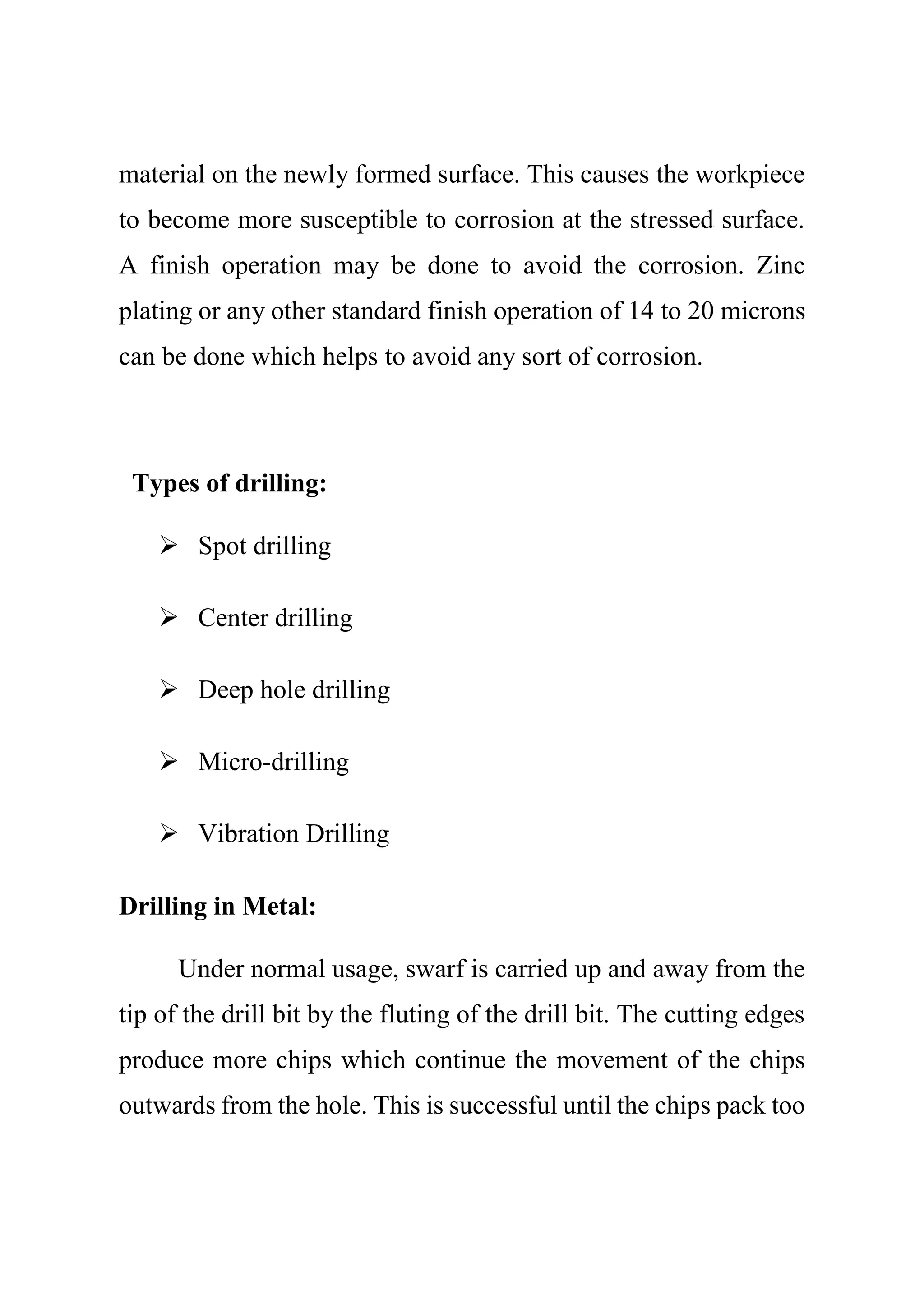 material on the newly formed surface. This causes the workpiece
to become more susceptible to corrosion at the stressed surface.
A finish operation may be done to avoid the corrosion. Zinc
plating or any other standard finish operation of 14 to 20 microns
can be done which helps to avoid any sort of corrosion.
Types of drilling:
 Spot drilling
 Center drilling
 Deep hole drilling
 Micro-drilling
 Vibration Drilling
Drilling in Metal:
Under normal usage, swarf is carried up and away from the
tip of the drill bit by the fluting of the drill bit. The cutting edges
produce more chips which continue the movement of the chips
outwards from the hole. This is successful until the chips pack too
 