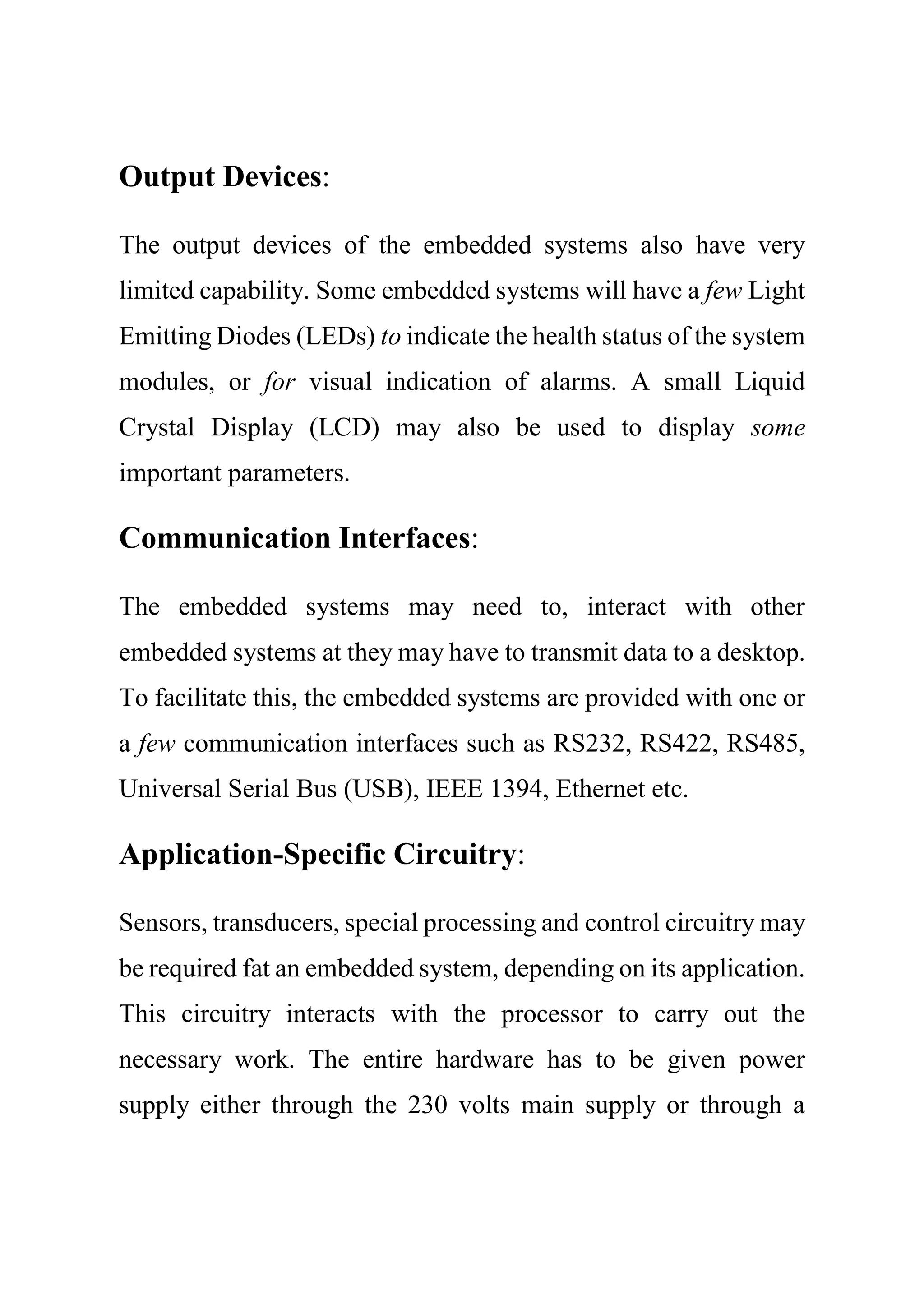 Output Devices:
The output devices of the embedded systems also have very
limited capability. Some embedded systems will have a few Light
Emitting Diodes (LEDs) to indicate the health status of the system
modules, or for visual indication of alarms. A small Liquid
Crystal Display (LCD) may also be used to display some
important parameters.
Communication Interfaces:
The embedded systems may need to, interact with other
embedded systems at they may have to transmit data to a desktop.
To facilitate this, the embedded systems are provided with one or
a few communication interfaces such as RS232, RS422, RS485,
Universal Serial Bus (USB), IEEE 1394, Ethernet etc.
Application-Specific Circuitry:
Sensors, transducers, special processing and control circuitry may
be required fat an embedded system, depending on its application.
This circuitry interacts with the processor to carry out the
necessary work. The entire hardware has to be given power
supply either through the 230 volts main supply or through a
 