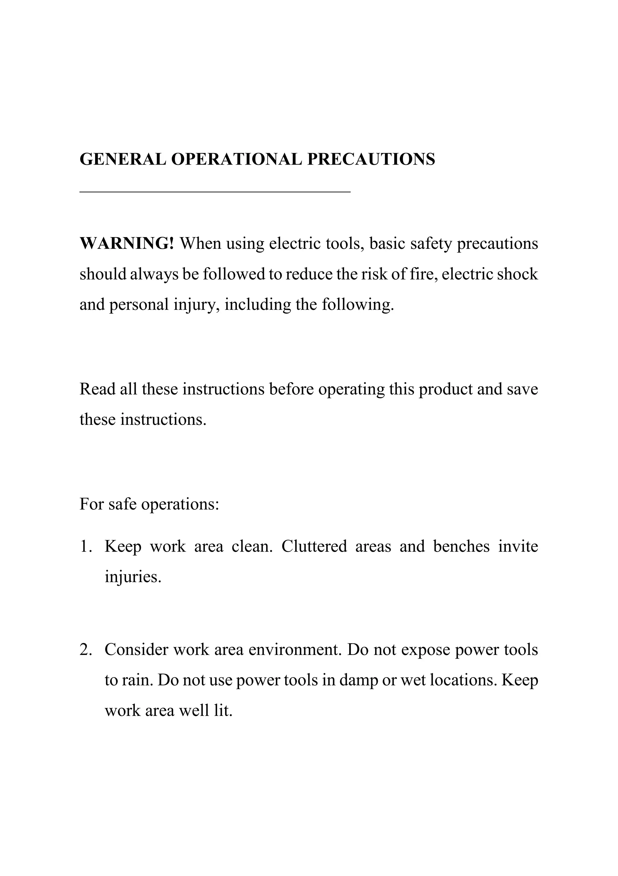 GENERAL OPERATIONAL PRECAUTIONS
WARNING! When using electric tools, basic safety precautions
should always be followed to reduce the risk of fire, electric shock
and personal injury, including the following.
Read all these instructions before operating this product and save
these instructions.
For safe operations:
1. Keep work area clean. Cluttered areas and benches invite
injuries.
2. Consider work area environment. Do not expose power tools
to rain. Do not use power tools in damp or wet locations. Keep
work area well lit.
 