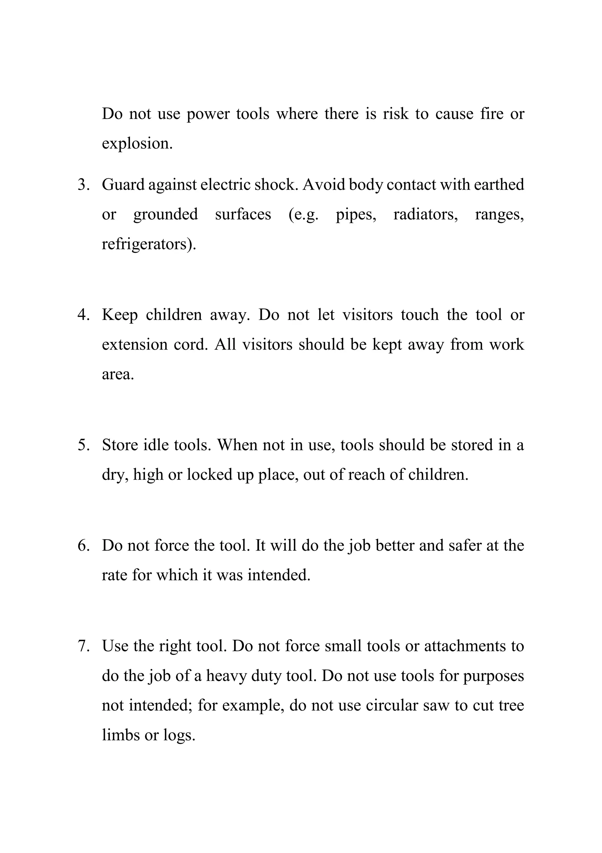 Do not use power tools where there is risk to cause fire or
explosion.
3. Guard against electric shock. Avoid body contact with earthed
or grounded surfaces (e.g. pipes, radiators, ranges,
refrigerators).
4. Keep children away. Do not let visitors touch the tool or
extension cord. All visitors should be kept away from work
area.
5. Store idle tools. When not in use, tools should be stored in a
dry, high or locked up place, out of reach of children.
6. Do not force the tool. It will do the job better and safer at the
rate for which it was intended.
7. Use the right tool. Do not force small tools or attachments to
do the job of a heavy duty tool. Do not use tools for purposes
not intended; for example, do not use circular saw to cut tree
limbs or logs.
 