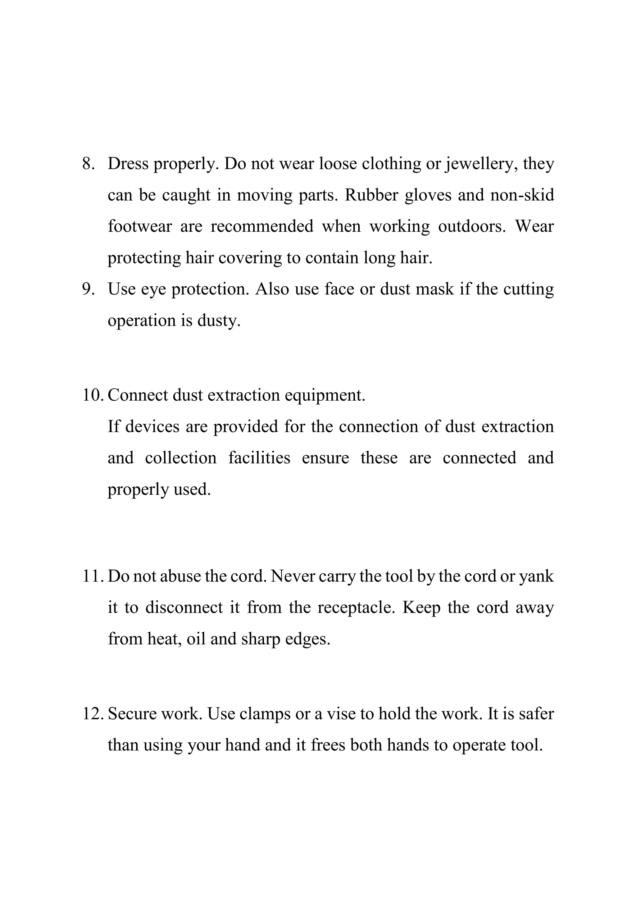 8. Dress properly. Do not wear loose clothing or jewellery, they
can be caught in moving parts. Rubber gloves and non-skid
footwear are recommended when working outdoors. Wear
protecting hair covering to contain long hair.
9. Use eye protection. Also use face or dust mask if the cutting
operation is dusty.
10. Connect dust extraction equipment.
If devices are provided for the connection of dust extraction
and collection facilities ensure these are connected and
properly used.
11. Do not abuse the cord. Never carry the tool by the cord or yank
it to disconnect it from the receptacle. Keep the cord away
from heat, oil and sharp edges.
12. Secure work. Use clamps or a vise to hold the work. It is safer
than using your hand and it frees both hands to operate tool.
 
