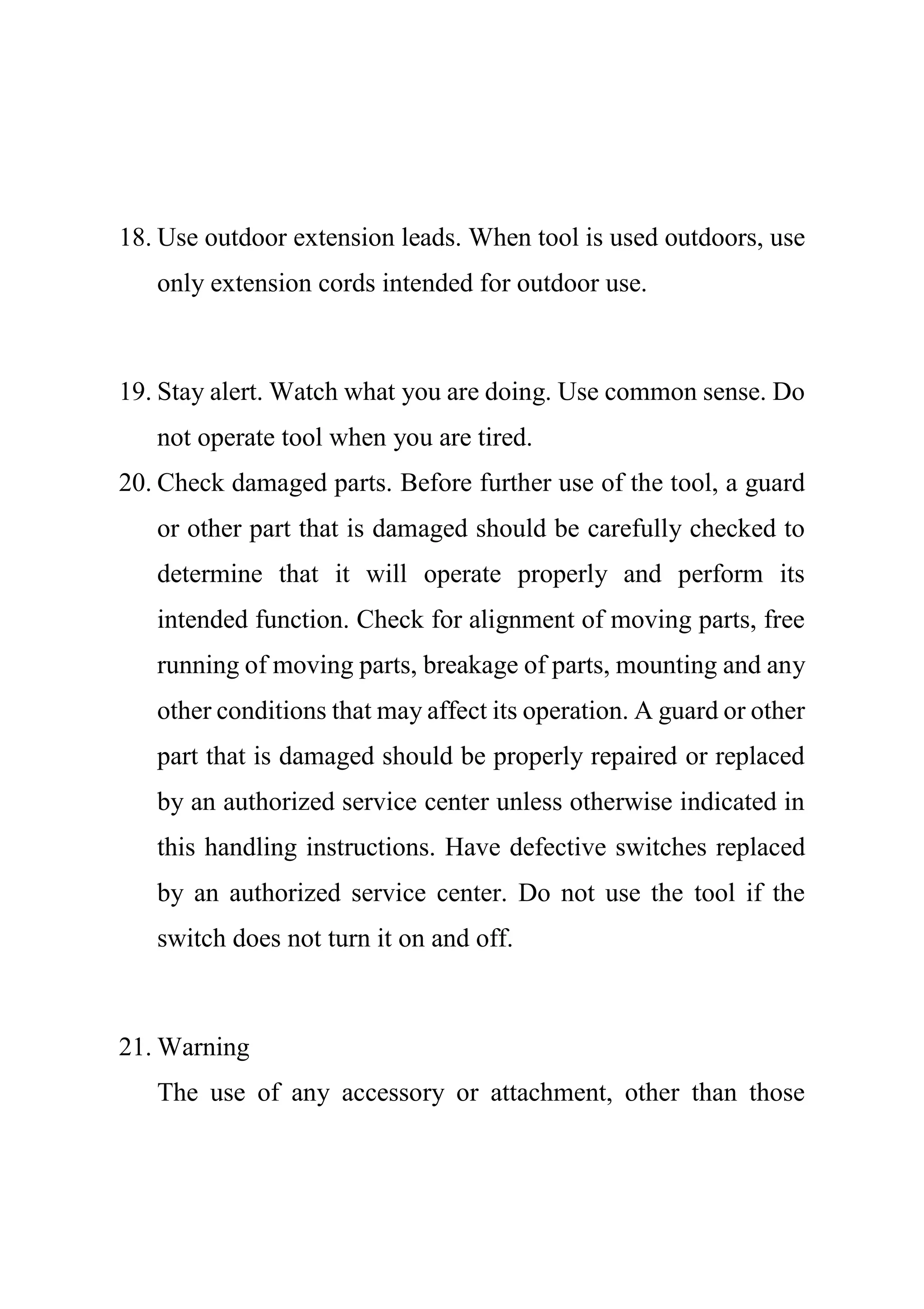18. Use outdoor extension leads. When tool is used outdoors, use
only extension cords intended for outdoor use.
19. Stay alert. Watch what you are doing. Use common sense. Do
not operate tool when you are tired.
20. Check damaged parts. Before further use of the tool, a guard
or other part that is damaged should be carefully checked to
determine that it will operate properly and perform its
intended function. Check for alignment of moving parts, free
running of moving parts, breakage of parts, mounting and any
other conditions that may affect its operation. A guard or other
part that is damaged should be properly repaired or replaced
by an authorized service center unless otherwise indicated in
this handling instructions. Have defective switches replaced
by an authorized service center. Do not use the tool if the
switch does not turn it on and off.
21. Warning
The use of any accessory or attachment, other than those
 