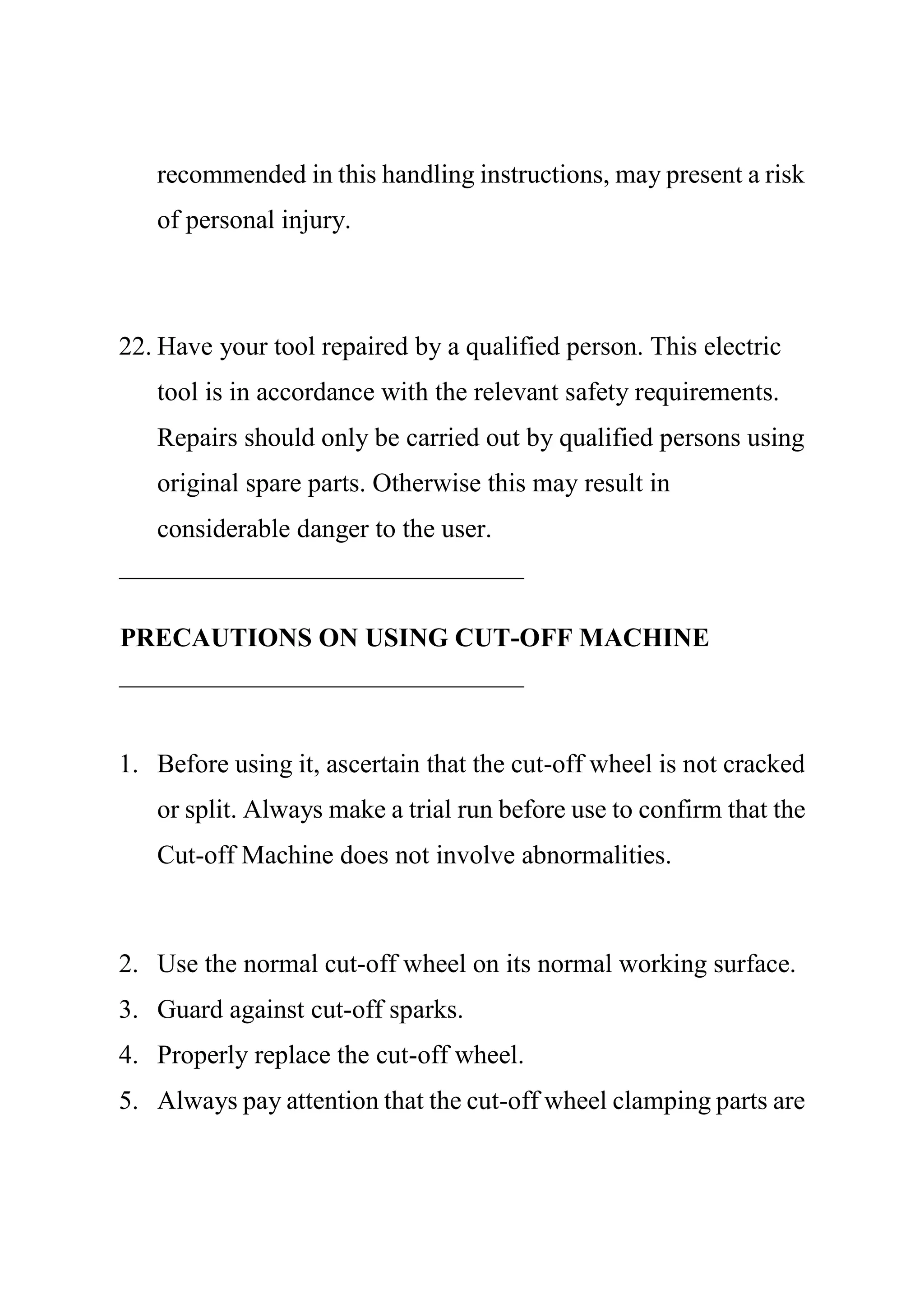 recommended in this handling instructions, may present a risk
of personal injury.
22. Have your tool repaired by a qualified person. This electric
tool is in accordance with the relevant safety requirements.
Repairs should only be carried out by qualified persons using
original spare parts. Otherwise this may result in
considerable danger to the user.
PRECAUTIONS ON USING CUT-OFF MACHINE
1. Before using it, ascertain that the cut-off wheel is not cracked
or split. Always make a trial run before use to confirm that the
Cut-off Machine does not involve abnormalities.
2. Use the normal cut-off wheel on its normal working surface.
3. Guard against cut-off sparks.
4. Properly replace the cut-off wheel.
5. Always pay attention that the cut-off wheel clamping parts are
 