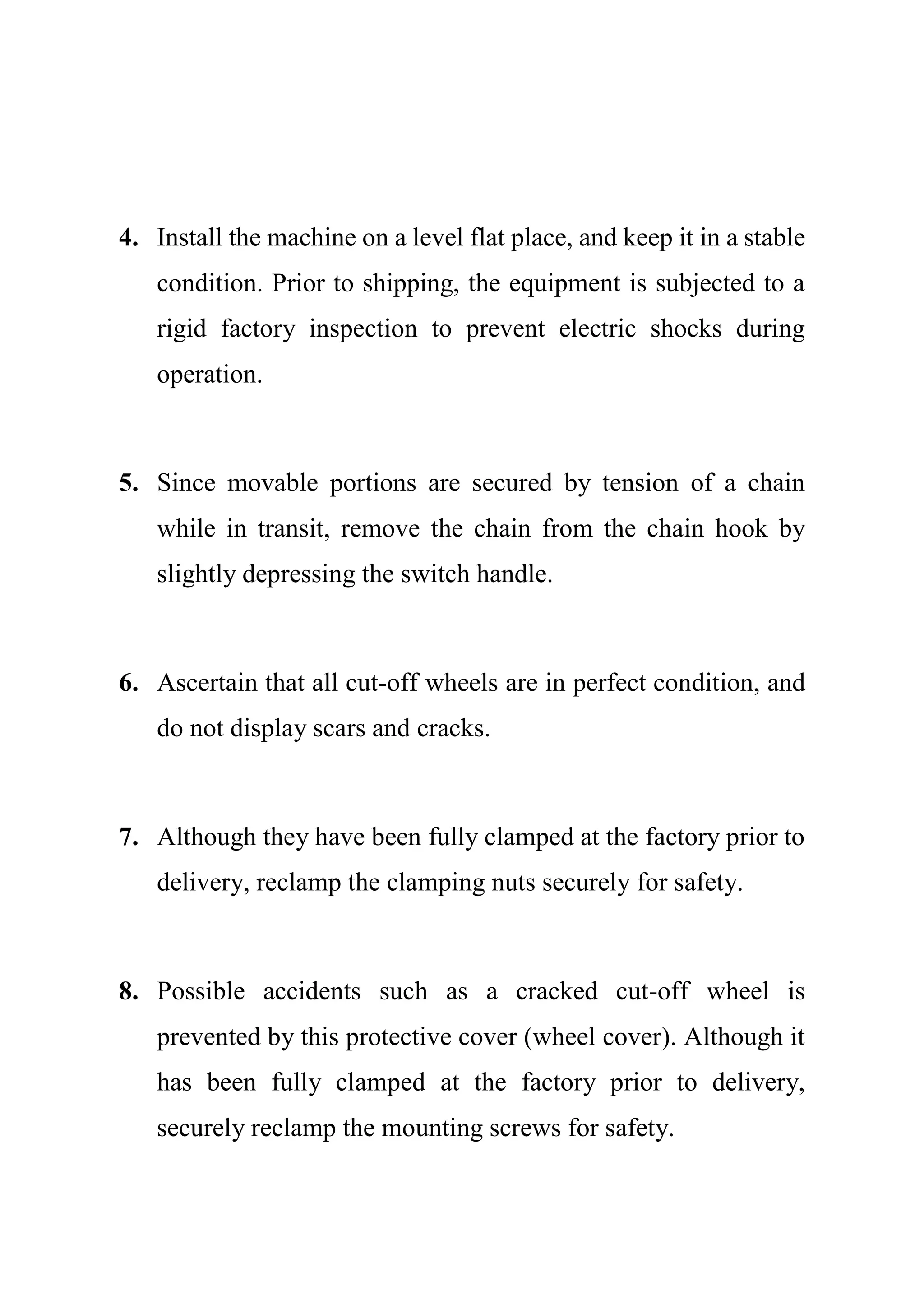 4. Install the machine on a level flat place, and keep it in a stable
condition. Prior to shipping, the equipment is subjected to a
rigid factory inspection to prevent electric shocks during
operation.
5. Since movable portions are secured by tension of a chain
while in transit, remove the chain from the chain hook by
slightly depressing the switch handle.
6. Ascertain that all cut-off wheels are in perfect condition, and
do not display scars and cracks.
7. Although they have been fully clamped at the factory prior to
delivery, reclamp the clamping nuts securely for safety.
8. Possible accidents such as a cracked cut-off wheel is
prevented by this protective cover (wheel cover). Although it
has been fully clamped at the factory prior to delivery,
securely reclamp the mounting screws for safety.
 